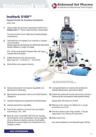 Inalteck S100TM
Equipo Circular de Anestesia Inhalatoria
CODE 7030
Vaporizador de precisión Vapamasta (Isoflurano –
Ineltano Vet TM
) - Termo / Baro & Flujo compensado.
Circuito circular móvil. Ideal para Anestesiología
ambulatoria.
Tubuladuras corrugadas con insertos y acoples
normatizados.
Doble juego de tubuladuras de diferentes diámetros.
(Small / Medium / Large / X Large).
FLS – (Free Leak System) Equipo libre de fugas.
Acoples Normatizados.
Doble Rotámetro de alta precisión.
Bajo Flujo ( 0 – 1 Lt/min) y 1 – 10 Lt/min)
Flush Button de oxígeno directo.
1
2
3
4
5
6
7
8
9
10
11
12
13
14
15
Válvula de presión de oxígeno regulable con
Manómetro full/empty
Manómetro de presión interna Cm H2O Positiva
/ Negativa
Válvulas inspiratorias y espiratorias levitacionales.
Válvula espiratoria regulable.
Switch de cambio a función de ventilador
automático. On - Off
Base de acero inoxidable AISI 316 con manijas
de transporte. Gran estabilidad. Fácil transporte.
Arme y desarme rápido y preciso. Sanitizable.
Módulo en pintura epoxi con tratamiento anti
hongos y oxido.
Compatibilidad con sistema de ventilación
asistida (Respirador automático RDV)
Switch de cambio de función de circuito circular a
Sistema de No reinhalación (Bain/Jackson Rees).
Equipo Bain (Provisto en el Kit).
Máscaras de inducción (Medium y Large
provistas en el kit).
Canister estanco de carga rápida, 1 Kg de
capacidad. Con filtros anti polución.
Bolsa reservorio.
Uso recomendado en animales de hasta 120 Kg.
* Foto ilustrativa: Kit Inalteck S100 no incluye
Respirador Automático RDV ni vial de Ineltano Vet.
19
Richmond Vet
 