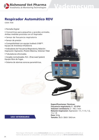 Vademecum
Respirador Automático RDV
CODE 7030
• Pantalla Digital
• Concertinas para pequeños y grandes animales.
Ambas medidas provistas con el respirador
• Sensor de frecuencia respiratoria
• Sensor de presión
• Compatibilidad con equipo Inalteck S100TM.
Equipo de Anestesia Inhalatoria
• Indicadores de Frecuencia Respiratoria, Relación
Inspiración: Espiración, Presión Máxima, Volúmen Tidal.
• Tubuladuras siliconadas.
• Acoples normatizados. FLS – (Free Leak System)
Equipo libre de fugas.
• Sistema de alarmas sonoras paramétricas.
Especificaciones Técnicas:
Frecuencia respiratoria: 6 - 40 BPM
Volúmen ventilatorio: 2 - 18 L / min
Relación Inspiracion: Espiracion: 1:1, 1:1.5, 1:2,
1:3, 1:4
Peso: 9 Kg
Tamaño: 26.5 / 28.0 / 34.0 cm
20
Para mayor información: www.richmondvet.com.ar, o contáctenos a info@richmondvet.com.ar
Centro de atención al consumidor: ventas@richmondvet.com.ar o 0810-333(RICHVET)7424.
 