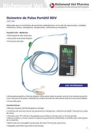 Oxímetro de Pulso Portátil RDV
CODE 7009
Pantalla LCD – Medición:
• Clip lingual de alta resolución.
• Saturación arterial de Oxígeno
• Frecuencia de pulso
Adecuado para el monitoreo de pacientes ambulatorios, en la sala de operaciones, cuidados
intensivos, clínica, emergencia, recuperación, enfermería y transporte.
• Onda pletismográfica. (Permite obtener información sobre la presión arterial y las resistencias perifé-
ricas y frecuencia de pulso, midiendo los cambios de volúmen del sistema arterial en las extremidades).
• Fuerza del pulso.
Características:
• Manual, compacto, fácil de transportar y manejar.
• Interface de monitorización de parámetros inteligentes, medición de SpO2, frecuencia y onda
de pulso.
• Pantalla color TFT LCD de 2.8 pulgadas que exhibe en tiempo real, en fuente grande.
• Alarma auditiva y visual cuando se superan los parámetros establecidos y también para interrupción
de la medición.
• Batería de Litio recargable incorporada, de hasta 15 horas de autonomía.
• Apagado automático para ahorro de energía
21
Richmond Vet
 