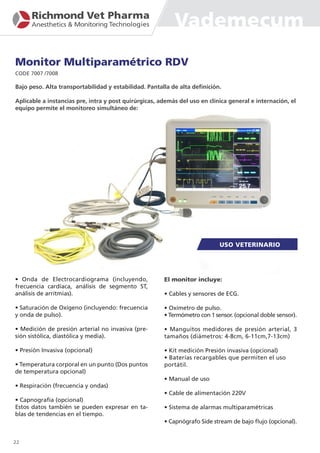 Monitor Multiparamétrico RDV
CODE 7007 /7008
• Onda de Electrocardiograma (incluyendo,
frecuencia cardíaca, análisis de segmento ST,
análisis de arritmias).
• Saturación de Oxígeno (incluyendo: frecuencia
y onda de pulso).
• Medición de presión arterial no invasiva (pre-
sión sistólica, diastólica y media).
• Presión Invasiva (opcional)
• Temperatura corporal en un punto (Dos puntos
de temperatura opcional)
• Respiración (frecuencia y ondas)
• Capnografía (opcional)
Estos datos también se pueden expresar en ta-
blas de tendencias en el tiempo.
El monitor incluye:
• Cables y sensores de ECG.
• Oxímetro de pulso.
• Termómetro con 1 sensor. (opcional doble sensor).
• Manguitos medidores de presión arterial, 3
tamaños (diámetros: 4-8cm, 6-11cm,7-13cm)
• Kit medición Presión invasiva (opcional)
• Baterías recargables que permiten el uso
portátil.
• Manual de uso
• Cable de alimentación 220V
• Sistema de alarmas multiparamétricas
• Capnógrafo Side stream de bajo flujo (opcional).
22
Bajo peso. Alta transportabilidad y estabilidad. Pantalla de alta definición.
Aplicable a instancias pre, intra y post quirúrgicas, además del uso en clínica general e internación, el
equipo permite el monitoreo simultáneo de:
Vademecum
 