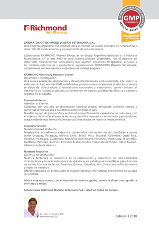 LABORATORIOS RICHMOND DIVISIÓN VETERINARIA S.A.,
Una empresa argentina que produce para el mundo un nuevo concepto en terapéutica y
desarrollo de medicamentos y equipamiento de uso veterinario.
Laboratorios RICHMOND Pharma Group, es un Grupo Argentino dedicado a la industria
farmacéutica. En el año 1997 se crea nuestra División Veterinaria, con el objetivo de
desarrollar medicamentos innovadores que aporten soluciones terapéuticas actuales a
los médicos veterinarios y productores agropecuarios. RICHMOND División Veterinaria,
cumplimenta con los máximos estándares de calidad exigidos.
RICHMOND Veterinary Research Center
Desarrollo e Investigación:
Una nueva planta de elaboración y desarrollo destinada exclusivamente a la industria
veterinaria. Bajo normas GMP certificadas, produce nuestros propios productos y brinda
servicios de manufactura a laboratorios nacionales y extranjeros, como también el
desarrollo de nuevos productos, la confección de dossier, pruebas de eficacia a campo y
registro de producto.
Comercio Interno
Atención al Cliente:
Contamos con una red de distribución nacional propia, brindando atención técnica y
comercial personalizada a nuestros clientes en todo el país.
Nuestro equipo de promoción y ventas está específicamente capacitado en cada área, con
el objetivo de brindar el soporte técnico y científico necesario a veterinarios y productores,
asegurando de esta forma el correcto uso y resultados de nuestros medicamentos.
Comercio Exterior
Nuestra Calidad al Mundo:
Nuestra Cía. actualmente exporta y comercializa con su red de distribuidores a países
como Uruguay, Paraguay, Bolivia, Chile, Brasil, Perú, Ecuador, Colombia, Costa Rica,
Panamá, Nicaragua, Guatemala, República Dominicana, Honduras, Venezuela, El Salvador,
Sudáfrica, Pakistán, Bahrein, Emiratos Árabes Unidos, Sultanato de Omán, Qatar, Kuwait,
Líbano y Sudeste Asiático.
Nuestros Productos
Garantía de Satisfacción:
Nuestra fortaleza se concentra en la elaboración y desarrollo de medicamentos
diferenciales y nuevas soluciones terapéuticas en patologías específicas para Bovinos
de carne, Bovinos de leche, Porcinos, Ovinos, Caballos, avicultura, pequeños animales
y especies exóticas.
Ofrecer calidad a un precio justo es nuestro objetivo. RICHMOND es sinónimo de calidad
reconocida.
Ahora más que nunca, con el impulso de nuestra gente, somos la clave para ayudar a
vivir más y mejor.
Laboratorios Richmond División Veterinaria S.A., salud en todos los campos.
Edición I 2018
Dr. Juan D. Onainty MV.
Presidente & CEO
 