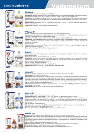 UnimagTM
Acción: Magnesio orgánico de alta biodisponibilidad.
Composición: Sales de Magnesio y Calcio combinadas en solución hipertónica glucosada de máxima concentración.
Aporte Nutricional: Magnesio Iónico 2,52%, Calcio Iónico 0,30%, aporte energético 210 Kcal %.
Indicaciones: Hipomagnesemia aguda, mal de los avenales, síndrome hipoenergético. En todos los casos donde se
deba prevenir o tratar de manera inmediata un desbalance nutricional de Magnesio y/o energético en la dieta.
Uso en: Bovinos.
Administración: Inyectable, Vía SC, Vía EV. Dosis: Bovinos 2,5 mL/50 Kg. Vía EV: urgencia, hasta 100 mL
totales x goteo lento.
Presentación: Viales por 530 mL. Solución inyectable estéril.
Vitonal BTM
Acción: Tratamiento de urgencia del Síndrome de vaca caída. Fiebre puerperal.
Composición: Sales orgánicas de Calcio, Magnesio, Fósforo, Potasio, Cloro y Sodio combinadas con Vitamina B1
(Tiamina) y Cafeína en solución hipertónica glucosada.
Aporte Nutricional: Concentración iónica total a 4,10%, aporte energético 285 Kcal %.
Indicaciones: Hipocalcemia aguda post-parto pura o combinada, tetania hipomagnesémica aguda, hipofosfatemia
aguda, hipokalemia, cetoacidosis, síndrome hipoenergético, miositis, rabdomiolisis y estados generales de
desbalance metabólico.
Uso en: Bovinos.
Administración: Inyectable, Vía SC para tratamiento de sostén, Vía EV lenta por gravedad. Dosis: urgencia-
vaca caída 50 a 100 mL/100 Kg.
Presentación: Viales por 530 mL. Solución inyectable estéril.
ProselTM
Acción: Cubre las deficiencias primarias y secundarias de Selenio y Vitaminas E y A. Promotor de crecimiento,
engorde y fertilidad.
Composición: Selenio, Vitamina E, Vitamina A y Fósforo.
Indicaciones: Anestro nutricional, infertilidad, retención placentaria, aumento de la inmunidad general,
disminución del recuento celular en leche, enfermedad del músculo blanco. Indicado en preservicio, pre y post
parto, terneros al pie de la madre o al destete.
Uso en: Bovinos, Pequeños rumiantes.
Administración: Inyectable. Vía SC. Dosis: 1 a 2 mL/50 Kg.
Presentación: Viales por 100, 250 y 500 mL. Emulsión inyectable estéril.
AcuprinTM
Acción: Gel de liberación gradual, corrector de desbalances dependientes de Zinc y Cobre.
Composición: Zinc, Cobre, DL-Metionina.
Indicaciones:CarenciasdeCobrey/oZincdetipoprimariay/osecundaria.Anestronutricional,síndromedeinfertilidad
carencial, abortos, retenciones placentarias por mala nutrición, absorción embrionaria, mastitis subclínica, ovarios
quísticos y poliquísticos, repetición de celos, muerte perinatal, metritis, acromotriquia (decoloración del pelo),
alteraciones de la osificación, desarrollo deficiente. Previene y revierte la queratoconjuntivitis insidiosa y el pietín.
Uso en: Bovinos, Pequeños rumiantes y Porcinos.
Administración: Inyectable. Vía SC. Dosis: Menos de 200 Kg, 2 mL totales. Más de 200 Kg, 3 mL totales. Vaquillonas,
toros y vacas: 4 mL totales.
Presentación: Viales por 500 mL. Gel de absorción gradual inyectable estéril.
NutriminTM
Acción: Suplemento nutricional vitamínico mineral.
Composición: Calcio, Vitamina A & E, Cobre, Zinc, Selenio, DL Metionina, Potasio y Fósforo.
Indicaciones: Especialmente indicado para optimizar y equilibrar el metabolismo general del animal, en
estados carenciales o de subnutrición en relación a las deficiencias solas o combinadas de Calcio, Selenio,
Fósforo, Cobre, Zinc, Potasio, Vitamina E, A y Metionina, elementos esenciales en la activación metabólica
enzimática.
Uso en: Bovinos, Ovinos y Porcinos.
Administración: Inyectable. Vía SC. Dosis: Novillos y Vaquillonas: 5 mL. Vacas y toros: 10 mL. Corderos y
lechones: 2 mL. Ovinos, Porcinos y Terneros 3 mL. 				
Presentación: Viales por 100, 250 y 530 mL. Solución inyectable estéril.
ProfitTM
*(E)
Acción: Anabólico de acción prolongada. Promotor de crecimiento, desarrollo y engorde.
Composición: Sales sintéticas de Testosterona Propionato en solución oleosa combinadas con Vitamina A y Vitamina E.
Indicaciones: Incrementa la ganancia de peso diaria, aumenta la conversión alimenticia de proteína a músculo,
promueve la captación y retención de nitrógeno, vitaminas y minerales dietarios, logrando un balance nutricional
altamente positivo.
Uso en: Bovinos, Pequeños rumiantes, Caballos y Porcinos.
Administración: Inyectable. Vía SC. Dosis: 1 mL/50 Kg de peso. Dosis máxima total: 10 mL totales.
Presentación: Viales por 100 y 250 mL. Solución oleosa inyectable estéril.
(*) Producto disponible para la venta exclusivamente en países autorizados a su uso.
Línea Nutricional Vademecum
2
 