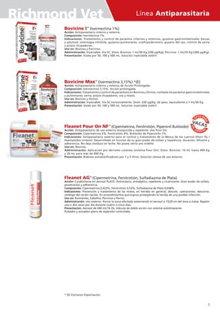 Línea Antiparasitaria
Bovicine ITM
(Ivermectina 1%)
Acción: Antiparasitario interno y externo.
Composición: Ivermectina 1%.
Indicaciones: Tratamiento y control de parásitos internos y externos, gusanos gastrointestinales (larvas
y adultos), ostertagia inhibida, gusanos pulmonares, ura/hipodermosis, gusano del ojo, control de sarna
y piojos chupadores.
Uso en: Bovinos y Porcinos.
Administración: Inyectable. Vía SC. Dosis: Bovinos: 1 mL/50 Kg (200 µg/Kg); Porcinos: 1 mL/33 Kg (300 µg/Kg).
Presentación: Viales por 50, 100 y 500 mL. Solución inyectable estéril.
Bovicine MaxTM
(Ivermectina 3,15%) *(E)
Acción: Antiparasitario interno y externo de Acción Prolongada.
Composición: Ivermectina 3,15%. Acción prolongada.
Indicaciones: Tratamiento y control de parasitosis en Bovinos y Ovinos, combate los parásitos gastrointestinales
y pulmonares, sarna, piojos chupadores, ura y miasis.
Uso en: Bovinos y Ovinos
Administración: Inyectable. Vía SC exclusivamente. Dosis: 630 µg/Kg. de peso, equivalente a 1 mL/50 Kg.
Presentación: Viales por 50, 100 y 500 mL. Solución inyectable estéril.
Fleanet Pour On NFTM
(Cipermetrina, Fenitrotión, Piperonil Butóxido)
Acción: Antiparasitario de uso externo mosquicida y repelente. Uso Pour On.
Composición: Cipermetrina 5%, Fenitrotión 4%, Butóxido de Piperonilo 1%.
Indicaciones: Antiparasitario externo para el control y tratamiento de la Mosca de los cuernos (Horn fly /
Haematobia irritans). Desarrollado en función de su gran poder de volteo y repelencia, duración, difusión y
adherencia. No deja residuos en leche. No posee retiro pre ordeñe.
Uso en: Bovinos.
Administración: Aplicación por derrame cutáneo (sistema Pour On). Dosis: Bovinos: 10 mL hasta 400 Kg
y 20 mL para más de 400 Kg.
Presentación: Bidones autodosificadores por 1 y 5 litros. Solución oleosa de uso externo.
Fleanet AGTM
(Cipermetrina, Fenitrotión, Sulfadiazina de Plata)
Acción: Curabicheras en aerosol PLATA. Antimiásico, antiséptico, repelente y cicatrizante. Gran poder de volteo,
penetración y adherencia.
Composición: Cipermetrina 0,423%, Fenitrotión 0,53%, Sulfadiazina de Plata 0,038%.
Indicaciones: Prevención y tratamiento de las miasis, en heridas en general, descole, castraciones, descorne,
ombligo del recién nacido. En procedimientos quirúrgicos protegiendo la herida de una posible infección.
Uso en: Rumiantes, Caballos, Porcinos y Perros.
Administración: Uso externo. Rociar la zona afectada sosteniendo el aerosol a 15/20 cm del área a tratar. Repetir
una o dos veces por día durante cuatro o cinco días.
Presentación: Aerosol de 440 mL/16 Oz. Válvula de doble acción con sistema autolimpiante.
Pulsador y actuador plano de aspersión controlada.
* (E) Exclusivo Exportación.
3
Richmond Vet
 