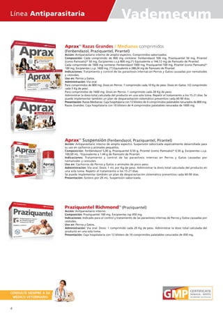 Línea Antiparasitaria Vademecum
ApraxTM
Razas Grandes / Medianas comprimidos
(Fenbendazol, Praziquantel, Pirantel)
Acción: Antiparasitario interno de amplio espectro. Comprimidos saborizados.
Composición: Cada comprimido de 800 mg contiene: Fenbendazol 500 mg, Praziquantel 50 mg, Pirantel
(como Pamoato)* 50 mg, Excipientes c.s.p 800 mg.(*) Equivalente a 144,12 mg de Pamoato de Pirantel.
Cada comprimido de 1600 mg contiene: Fenbendazol 1000 mg, Praziquantel 100 mg, Pirantel (como Pamoato)*
100 mg, Excipientes c.s.p. 1600 mg. (*) Equivalente a 288,24 mg de Pamoato de Pirantel.
Indicaciones: Tratamiento y control de las parasitosis internas en Perros y Gatos causadas por nematodes
y cestodes.
Uso en: Perros y Gatos.
Administración: Vía oral.
Para comprimidos de 800 mg. Dosis en Perros: 1 comprimido cada 10 Kg de peso. Dosis en Gatos: 1/2 comprimido
cada 5 Kg de peso.
Para comprimidos de 1600 mg. Dosis en Perros: 1 comprimido cada 20 Kg de peso.
Administrar la dosis total calculada del producto en una sola toma. Repetir el tratamiento a los 15-21 días. Se
puede implementar también un plan de desparasitación sistemático preventivo cada 60-90 días.
Presentación: Razas Medianas: Caja hospitalaria con 13 blisters de 4 comprimidos palatables ranurados de 800 mg.
Razas Grandes: Caja hospitalaria con 10 blisters de 4 comprimidos palatables ranurados de 1600 mg.
ApraxTM
Suspensión (Fenbendazol, Praziquantel, Pirantel)
Acción: Antiparasitario interno de amplio espectro. Suspensión saborizada especialmente desarrollada para
su uso en cachorros y animales pequeños.
Composición: Fenbendazol 5,00 g, Praziquantel 0,50 g, Pirantel (como Pamoato)* 0,50 g, Excipientes c.s.p.
100,00 mL. *Equivalente a 1.44 g de Pamoato de Pirantel.
Indicaciones: Tratamiento y control de las parasitosis internas en Perros y Gatos causadas por
nematodes y cestodes.
Uso en: Cachorros de Perros y Gatos o animales de poco peso.
Administración: Vía oral. Dosis: 1 mL por Kg de peso. Administrar la dosis total calculada del producto en
una sola toma. Repetir el tratamiento a los 15-21 días.
Se puede implementar también un plan de desparasitación sistemático preventivo cada 60-90 días.
Presentación: Gotero por 20 mL. Suspensión saborizada.
Praziquantel RichmondTM
(Praziquantel)
Acción: Antiparasitario interno.
Composición: Praziquantel 100 mg. Excipientes csp 450 mg.
Indicaciones: Indicado para el control y tratamiento de las parasitosis internas de Perros y Gatos causadas por
cestodes.
Uso en: Perros y Gatos.
Administración: Vía oral. Dosis: 1 comprimido cada 20 Kg de peso. Administrar la dosis total calculada del
producto en una sola toma.
Presentación: Caja hospitalaria con 12 blisters de 10 comprimidos palatables ranurados de 450 mg.
CONSULTE SIEMPRE A SU
MÉDICO VETERINARIO
4
 