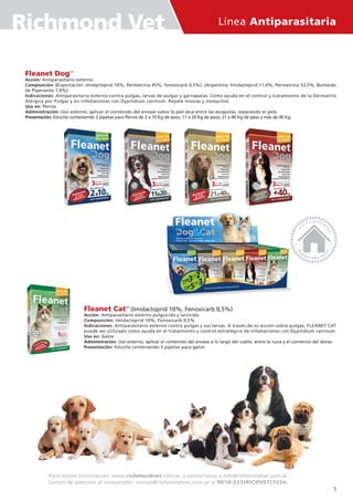 Línea Antiparasitaria
Para mayor información: www.richmondvet.com.ar, o contáctenos a info@richmondvet.com.ar
Centro de atención al consumidor: ventas@richmondvet.com.ar o 0810-333(RICHVET)7424.
Fleanet CatTM
(Imidacloprid 10%, Fenoxicarb 0,5%)
Acción: Antiparasitario externo pulguicida y larvicida.
Composición: Imidacloprid 10%, Fenoxicarb 0,5%
Indicaciones: Antiparasitario externo contra pulgas y sus larvas. A través de su acción sobre pulgas, FLEANET CAT
puede ser utilizado como ayuda en el tratamiento y control estratégico de infestaciones con Dypilidium caninum.
Uso en: Gatos
Administración: Uso externo, aplicar el contenido del envase a lo largo del cuello, entre la nuca y el comienzo del dorso.
Presentación: Estuche conteniendo 5 pipetas para gatos.
Fleanet DogTM
Acción: Antiparasitario externo.
Composición: (Exportación: Imidacloprid 10%, Permetrina 45%, Fenoxicarb 0,5%). (Argentina: Imidacloprid 11,4%, Permetrina 53,5%, Butóxido
de Piperonilo 1,0%).
Indicaciones: Antiparasitario externo contra pulgas, larvas de pulgas y garrapatas. Como ayuda en el control y tratamiento de la Dermatitis
Alérgica por Pulgas y en infestaciones con Dypilidium caninum. Repele moscas y mosquitos.
Uso en: Perros
Administración: Uso externo, aplicar el contenido del envase sobre la piel seca entre las escápulas, separando el pelo.
Presentación: Estuche conteniendo 3 pipetas para Perros de 2 a 10 Kg de peso; 11 a 20 Kg de peso; 21 a 40 Kg de peso y más de 40 Kg.
Richmond Vet
5
 
