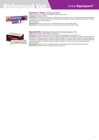 Gastrine 7 DaysTM
(Omeprazol 40%)
Acción: Antisecretor y Antiulceroso, pasta de administración oral.
Composición: Omeprazol 40%.
Indicaciones: Antiulceroso indicado para el tratamiento de esofagitis, gastritis erosiva, úlceras gastroduodenales y
en la prevención y tratamiento de las erosiones gástricas causadas por drogas ulcerogénicas, parásitos, disturbios
metabólicos o de la secreción gástrica.
Uso en: Caballos
Administración: Uso oral. Dosis: 0,5 a 1 g/100 kilos de peso por día durante 28 días.
Presentación: Jeringa dosificadora de 31,5 g de pasta oral saborizada. (Rinde 7 Dosis).
EquanimityTM
(Análogo sintético de Feromona Equina 1%)
Acción: Reducción de niveles de estrés en los caballos.
Composición: Análogo sintético de Feromona Equina de Apaciguamiento. Excipientes c.s.
Indicaciones: Reduce los niveles de estrés en los caballos permitiéndoles concentrarse en sus tareas. Se recomienda usar
Equanimity en caballos jóvenes, en todos los caballos expuestos a nuevas situaciones o ejercicios como programa de
aprendizaje y en caballos nerviosos, sensibles a cualquier cambio en su entorno, como transporte, cambio de ambiente,
condiciones de trabajo, condiciones sociales, cuidado y tratamiento, ruido e iluminación y entrada al partidor
Uso en: Caballos
Administración: Aplicar 2,5 mL en la base de cada fosa nasal 20-30 minutos antes de la situación de estrés.
Presentación: Contenido 50 mL (10 sachets de 5 mL cada uno).
Línea Equisport
TM
Richmond Vet
7
 