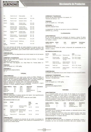 COL 'Gusano de la cor Plute la xy1oste'la 400
PH'A 'Gusano de hoja' Spodoptera eridan•a 300 a 600
TOMATE 'Gusano de ho¡a' Spodoptera erldanoa 300
ALFALFA 'Cogollero' Om>Odes md1cata 300 a 600
'Cabatlada' ktiC3fSia gemrra s 300 a 600
FRIJOL 'Perforado< brotes' Omoodes ondca~ 250 a 400
'Perforado< va nas· t.aspeyres.a ~umon$ 250 a •oo
'GI&!>O meotdo( Pse.Jdoplus;a oncludens 450 a 700
I'Ali.AR 'Pegador de hojas' OmoOdes ll'dtcala 300 a 500
'C¡gamtas' Empoosca krae.,.n 250 a 400
SORGO 'POl1Ra de panoja' Pooocera atra'Tiental s 500. 750
'Mosqu ta de panoja' Contannia sorghiCola 500. 750
-ABACO 'Cogollero' Heliothis virescens 300 a 500
I!AIZ 'Gusano de mazorca' Heliotlus zea 300 a 500
~ALMA 'Oefohadores• Sibne seo 330 a 500
.r.<:EtTERA
::n el caso exclusivo del tomate, se puede presentar en algunos casos unas
decoloraciones amarillas en las hojas (pequel'as manchas cloróticas) que
desaparecen posteriormente y que no tienen acción sobre la floración m sobre
a fructificación.
COMPATIBILIDAD:
Compatible con todos los plaguicidas de uso común excepto con los de reacción
alCalina.
CARENCIAS YTOLERANCIAS:
"'úmero de dfas antes de la cosecha: Casi todos los Cultivos : 15, excepto
"apa : 21 días.
-olerancia en residuos (p.p.m.):
laiz: O05; Papa: 0.02; Algodón ; 0.2; Fnjol. Paliar 0.5: Tomate, Alfalfa: 1.0.
-oXICIDAD:
)I.J50 oral aguda (i.a.) = 450 mg/Kg.
CATEGORIA: 11
bleradamente peligroso-Daflino
"H : 4
CARACTERISTICAS:
FIPRONIL
nseclicida perteneciente a un nuevo grupo qufmlco de FENIL PIRAZOL un
Xltencial bloqueador del canal GABA regulador del cloro, actúa por contacto e
.,gestión. Es una molécula extremadamente activa. de amplio espectro de
acción, controla insectos peñoradores, chupadores y masticadores.
"uede ser aplicado por vía foliar, suelo o por tratamiento de semillas.
·sectos resistentes o tolerantes a los piretroides, ciclodienos y organo
'csforados, no tienen resistencia cruzada al FIPRONIL.
<oOMBRE COMERCIAL FORMUL CONC. IMPORTADOR PROCEDENCIA
:...ass se 200 g.1 FARMEXSA
=:llMOOR G'! 200 g.1 8AYERSA
'7RIX200 se S.C 200 g.1 SlVESTRE PERU SAC
>EGENT se s.c 210.5 g.~ BAYERSA COlOMBIA
I,IODO DE ACCION:
=·PRONIL actúa sobre el sistema nervioso del insecto. mas específicamente
sobre el canal GABA regulador del cloro.
.,terfiere el paso de los iones de cloro a través del canal GABA.
!>.fCOMENDACIONES DE USO:
:ULTIVO PLAGAS DOSIS
mU200 l. mlilla
IQUI
.GOOON 'Pic!Jdo' kil>onomus -t.t1$
"Tn;.s' Thnps labaa 150·115 300·350
~'i'A 'Gorgojo de los Andes' Pre"lnn!rypes spp
'Escaraba¡o de ho¡as• Dlabrollca v1nd<tla 125·150 250-300
'Pulga satona' Epitrix spp
:oc. 'Gusano de la col' PMella xylostelia 100·125 200·250
OI.IFLOR
:OMPATIBILIDAD:
::Cs compatible con la mayoría de productos de uso común, sin embargo se
-.comienda antes de efectuar mezclas. hacer pruebas de compatibilidad con el
::roducto que se desee mezclar.
CARENCIAS Y TOLERANCIAS:
Número de días última aplicac1ón a la cosecha: 14
Tolerancia de residuos : n/d.
TOXICIDAD:
DL/50 oral aguda (i.a.) : 100 mg/Kg.
CATEGORIA: 1 b
Altamente peligroso-Tóxico
La presenta()ón en cebos se usa para el control de HORMIGAS:
AGROMIX sp, y ATTA sp.
FLUFENOXURON
CARACTERISTICAS:
Es una acylurea reguladora de crecimiento de insectos y ácaros. El efecto
mortal de su actividad se debe a la inteñerencia en la formación de quitina de
los insectos y ácaros.
NOMBRE COMERCIAL FORMUL.
CASCAOE 10OC OC.
MODO DE ACCION:
CONC.
100 ~
IMPORTADOR
BASFSA
PROCEDENCIA
COlOMBIA
lnteñerencia en la síntesis de qUitina, componente del exoesqueleto de los
1nsectos y ácaros.
RECOMENDACIONES DE USO:
CULTIVO
Cit'icos
Tomate
Algodón
Manda11na
Papnka
PLAGAS
'M nadO< de los cilficos'
'Polilla del tomate'
'Gusano perforador
'Gusano de ho¡a'
'Gusano de la be'lota'
'Araiil:a ro¡a·
'Gusano perforado<
COMPATIBILIDAD:
DOSIS
Phyllocn•st•s otrella 50 mi / 100 l. de agua
Tuta absoluta 75 ml/ 100 l. de agua
Spodoptera erldan1a 75 ml / 100 l. de agua
de frutos'
A!abama argullacea 02L / ha
~eliOlh•s wescens 04L iha
Pa'IOftlth<ls otn 100 mil 100 L de agua
Heiooc1us wesc:ens ·so m1 1200 L de agua
de frutl>s.
Compatible con plaguicidas de uso común excepto con los de reaCCIÓil alcalina
CARENCIAS YTOLERANCIAS:
Número de dlas antes de la cosecha : 15 dlas
Tolerancia : No determinado
TOXICIDAD:
DL/50 oral aguda (i.a.) = 300 mg/Kg
CATEGORIA: 11
Moderadamente peligroso-Dai'iino
PH
CARACTERISTICAS:
FOSFAMINA
Es un fumigante sólido para el control de las plagas de los productos
almacenados y roedores en campo abierto, en la presentación de tabletas y
pellets. Transcurridas 1·4 horas desde su exposición al medio ambiente
comienzan a descomponerse liberando fosfuro de hidrógeno. Gracias a su gran
poder de penetración, lo hace tanto en mercanclas a granel como en productos
empaquetados. No perjudica la calidad ni el sabor de los productos tratados
NOMBRE COMERCIAL
GASTION
GASTHOXIN
PHOSTOXI'I
FORMUL.
T
T
T.
MODO DE ACCION:
CONC.
56 '56'56'
IMPORTADOR
FARIMGROSA
ITAGROSA
SILVESTRE PERU SAC
PROCEDENCIA
BRASIL
Cl' 'lA
Cl" E
En contacto con la humedad del medio ambiente, el carbamato amómco libera
amoniaco y dioxido de carbono.
Por su olor penetrante el amoníaco actúa como agente de aviso, luego l1bera
fosfuro de hidrógeno (PH3), un gas altamente tóxico, inhibiendo la enzima
acetilcolinesterasa en la sinapsis nerviosa.
RECOMENDACIONES DE USO:
Se utiliza en todo el mundo para la fumigación de mercancías a granel y
envasados, así como de productos alimenticios tales como cereales, nueces.
--~§]~----
 
