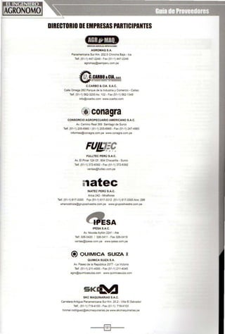 DIRECTORIO DE EMPRESAS PARTICIPANTES
4:JA¡tJIM,J'tSERVICIOSAGIIICOUS-IMPOftlACIOOES
AGROMAQ S.A.
Panamericana Sur Km. 202.5 Chincha Baja- lea
Telf. (51-1) 447-2249 - Fax (51-1 ) 447-2249
agromaq@semperu com.pe
&l~~~~C.CARBO & CIA. S.A.C.
Calle Omega 262 Parque de la Industria y Comercio - Callao
Telf. (51-1) 562-3200Ax: 102- Fax (51-1) 562-1348
info@ccarbo.com www.ccarbo.com
conagra
CONSORCIO AGROPECUARIO AMERICANO S.A.C.
Av. Camino Real 369 Santiago de Surco
Telf. (51-1) 205-6960 1(51-1) 205-0965- Fax (51-1) 247-4983
infonnes@conagra.com.pe www.conagra.com.pe
FULLTEC PERÚ S.A.C.
Av. El Pmar 124 Of.: 804 Chacarilla - Surco
Telf. (51-1) 372-0392- Fax (51-1) 372-0392
ventas@fulltec.com.pe
i1atec
INATEC PERÚ S.A.C.
Arica 242 - Miraflores
Telf. (51-1) 61 7-3300 Fqx (51-1 ) 617-3312 (51-1) 617-3300Anx: 299
whenostroza@gruposilvestre.com.pe www.gruposilvestre.com.pe
SA
!PESA S.A.C.
Av. Nicolás Aytlón 2241 -Ate
Telf. 326-0420 1 326-0411 - Fax 326-0419
ventas@ipesa.com.pe www.ipesa.com.pe
{i) OUIMICA SUIZA i
QUIMICA SUIZA S.A.
Av. Paseo de la República 2577 - La Victoria
Telf. (51-1) 211 -4000- Fax (51-1) 21 1-4045
agro@qu1micasuiza.com www.quimicasuiza.com
SK~
SKC MAQUINARIAS S.A.C.
Carretera Antigua Panamericana Sur Km. 20.2 - Villa El Salvador
Telf.. (51-1 ) 719-4100- Fax (51-1) 719-4103
hinmel.rodriguez@skcmaquinarias.pe www.skcmaquinarias.pe
----i§]l----
 