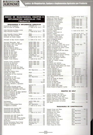 INDICE DE MAQUINARIAS, EQUIPOS E
IMPLEMENTOS AGRICOLAS POR
PRODUCTO
MAQUINARIAS E IMPLEMENTOS AGRICOLAS
Accesorios de Fumigadoras CONAGRA S.A.................. 186
Arado de Cincel con Llanatas C. Garbo & Cia. S.A.C.... 184
Arado Reversible de Discos Lavrale
Arado Reversible Hidraúlico
Arado Reversible Hidraulico Baldan
Arados John Deere de discos
Atomizador de Arrastre Unigreen
Atomizador de Bajo Volumen Unigreen
Atomizador Remorcable Hardi
Atomizadora a Motor Vibi Sprayers
Barra Multiple Viña • Frutal
Base Portaboquillas
Boquilla de Espuma Optima
Boquilla de Turbulencia Anlt·denva
Boquillas de Abanico
Boquillas de Cono Hueco
Boquillas de Cono Lleno
Boquillas de Fumigadoras
Soqwuillas Fertilizadoras
Cargador Frontal Stson
Cargador Frontal Hidraúlico
Comando Control cComanbar•
Conectores de Multifunción
Conexiones Multiple Uso
Cosechadora de Forraje JF
Cosechadora de Forraje John Deere
Cosechadora de Granos Sistema Axial
Flow Case IH
Cosechadora Maicera Hydro,
Cabinada John Deere
Cosechadoras de Arroz mecánicas
John Oeere
Cosechadoras de Calla
Cosechadortas de Arroz Hydro,
Cabinada Jophn Deere
Cuchilla Niveladora Baldan
Cultivadora de Brazos Baldan
Cultivadora, abonadora y aparcadora
Super Crop
Desbrozadora Articulada Lavrale
Desmalezadora Desplazable Lavrale
Desmenuzadora con Cuchilla John Deere
Empacadora John Deere
Equipos de Extraccion de Etileno MIATECH
Equtpos de Proteccton MK 045
Equipos de Reducción de
Temperatura MIATECH
Espolvoreador Neumáttco
Suspendido Unigreen
Fertilizadoras
Filtros de Etileno
Fumigadora Autopropulsada Patrio!
Fumigadora de Carrettlla
Herramientas para Cosecha ARS
Herramientas para Poda ARS
Herramientas para Raleo ARS
Hidrolavadora de Alta Precisión
Instrumentos para medir Grados Brix
Instrumentos para medir pH
Instrumentos para medir Solidos Solubles
Lanzas de Pulverización e Inyección
Manometros
Mochila Pulverizadora Royal Condor
Mochilas Pulverizadoras Pulmic 118
Molino de maíz Bison
!PESA ................................... 198
C. Garbo & Cia. S.A.C.... 185
!PESA ................................... 198
!PESA ................................... 198
C. Garbo & Cia. S.A.C.... 185
C. Garbo & Cia. S.A.C.... 185
INATEC PERU SAC .......... 188
INATEC PERU SAC.......... 188
INATEC PERU SAC .......... 188
INATEC PERU SAC.......... 187
CONAGRA S.A.................. 186
INATEC PERU SAC.......... 191
INATEC PERU SAC .......... 190
INATEC PERU SAC... 191·192
INATEC PERU SAC... 191-192
CONAGRA S.A. ................. 186
INATEC PERU SAC.......... 192
!PESA ............................198·199
C. Garbo & Cta. S.A.C.... 184
INATEC PERU SAC .......... 188
INATEC PERU SAC .......... 188
INATEC PERU SAC .......... 188
!PESA .... .............................. 198
!PESA ................................... 198
SKC Maquinarias ............... 199
!PESA .................... ......... .. 198
!PESA ................ ... .............. 198
SKC Maquinarias ......................
!PESA .................................. 198
!PESA ................................... 198
!PESA ............................199·200
Agromaq S.A...................... 198
!PESA ................................... 198
!PESA ................................... 198
!PESA ...................... ............ 184
!PESA ................................... 198
Fulltec................................... 186
INATEC PERU SAC.......... 192
Fulltec................................... 186
C. Garbo & Cia. S.A.C.... 185
INATEC PERU SAC.......... 192
Fulltec................................... 186
SKC Maquinarias ............... 200
C. Garbo & Cta. S.A.C.... 189
Fulltec ................................... 186
Fulltec................................... 186
Fulltec ................................... 186
C. Garbo & Cia. S.A.C.... 184
Fulltec................................... 186
Fulltec................................... 186
Fulltec................................... 186
INATEC PERU SAC .......... 194
INATEC PERU SAC .......... 188
Química Suiza S.A. ........... 199
CONAGRA S.A......... .... 186
!PESA ................................... 198
Pala Niveladora Frontal
Picadora de Forraje John Deere
Portaboquillas cturbo Protekton•
Portaboquillas de Atom,zación
Portaboqutllas de Pulvenzación
Portaboquillas Individuales
Portaboqutllas Multiples
Postes de Pmo Tratado
Pulverizador Remolcable Hardi
Pulverizador Tractorizado de
Enganche Unigreen
Pulverizador Tractorizado de
Enganche Unigreen
Pulverizador Transportable Hardt
Pulverizadora a Motor Pulmic
Pulverizadora manual Protecno
Rastra de Enganche Baldan
Rastra de Tiro Baldan
Remolque Agrícola Btson
Riper Subsolador John Deere
Rociador, Dosificador, Inyector ROl manual
Segadora Acondicionadora John Deere
Segadora Alimentadora de Tambor Lavrale
Segadora de Pastos Lavrale
Sembradora Abonadora para Maíz Baldan
Sembradora Baldan
Sembradora Fertilizadora Neumáltca
Sembradora Manual de Precistón Earthway
Sembradora Monograno NG Plus
Sistemas de Humtficación MIATECH
Subsolador John Deere
Surcador de 3 Brazos lnmesteg
Termógrafos
Termometros para Cámaras
Termopmetros para Pulpa de Frutas
Tractor Agrícola Viñatero Narrow John Deere
Tractor Jardinero John Deere
Tractores Agrícolas Jx
Tractores Agrícolas Magnum
Tractores Agrícolas Maxxum
Tractores Agncolas Puma
Tractores Agrícolas Steiger
Trailer para Transporte Agrícola
Valvula Cherk
Valvula de Lavado de Tasnque
Valvula de Llenado
Valvulas de Mezclado
Valvulas de Triple Lavado
Vehículo Utilitario Gator
Vehículo Utilitario Gator Diesel
Winche Forestal de Enganche 3 puntos
C. Garbo & Cia. S.A.C...........
!PESA ................................... 185
INATEC PERU SAC.......... 187
INATEC PERU SAC.......... 187
INATEC PERU SAC.......... 187
INATEC PERU SAC.......... 187
INATEC PERU SAC .......... 187
Fulltec................................... 186
INATEC PERU SAC .......... 19A
C. Garbo & Cía. S.A.C. ... 185
C. Garbo & Cia. S.A.C.... 185
INATEC PERU SAC . 196-197
INATEC PERU SAC .......... 194
INATEC PERU SAC .......... 195
!PESA ......... ........................ 198
!PESA .... ........................... 198
!PESA ........................ . ....... 198
!PESA ............................198-199
INATEC PERU SAC .......... 193
!PESA ................................... 198
!PESA ................................... 193
!PESA ................................... 198
!PESA ................................... 19E
!PESA ............................ 1SE
C. Garbo & Cía. S.A.C ·~
CONAGRA S.A............ •==
Agromaq S.A..............._ •:-
Fulltec............................. ·;¿
!PESA ...................._._
IPESA .....................-
Fulltec.........................
Fulltec......................
Fulltec.....................--
IPESA ................ .
!PESA ................
SKC Maquinanas
SKC Maquinarias
SKC Maquina"as
SKC Maquinarras
SKC MaqUtna"as
C. Garbo & Ca :: - :
INATEC PE~l. S- :
INATEC PERL S-:
INATEC PERU s~:
INATEC PERU 5.!:
INATEC PERU S- :
!PESA ..........
!PESA ..........
C. Garbo & Ca
EQUIPOS DE GOLF
Aireador de Greens John Deere
Greenera Montada Tnple John Deere
Podadora de Precíston John Deere
Podadora Manual de Greens John Deere
Podadora para Fatrway John Deere
Rastrillo Acondicionador de Bunkers
John Deere
!PESA ............
!PESA ..............._
!PESA ...............
!PESA .... ·--·---
!PESA ..............- - -
!PESA ........- - --
MAQUINARIA DE CONSTRUCCI ON
Cargador Frontal John Deere
Cargador Frontal Volvo
Excavadoras John Deere
Excavadoras Volvo
Minicargador John Deere
Motoniveladora John Deere
Motoniveladoras Volvo
Retroexcavadoras John Deere
Retroexcavadoras Volvo
Rodillo Vibratorio Sakay
Rodillos de Suelo Volvo
Tractor Oruga John Oeere
!PESA ..........
SKC Maqw"a~as
IPESA ...........- -
SKC Maqu•na,.,as
!PESA ........... .
!PESA ........
SKC Maquinanas
!PESA ............
SKC Maqu na.~as
!PESA ..
SKC MaqtJ ~a- a~
!PESA ...
--~§11----
 