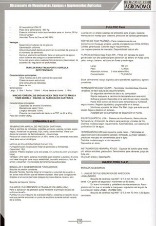 02 neumáticos 6.50x15.
Peso de la sembradora: 990 Kg
Potencia mínima al motor recomendada para un tractor: 90 hp.
Incluye Cardan
Velocidad Toma de Fuerza 540 RPM
Ventajas:
Desarrollo simultaneo de los granos.
Germinación uniforme.
Alta productividad debido al ahorro en la cantidad de granos en
el momento de sembrado.
Como el elemento sembrador llene un solo punto de apoyo
sobre la tierra esto asegura un enterramiento uní
forme del grano sobre cualquier tipo de terreno (desniveles), de
acuerdo a su regulación de profundidad.
TRAYLER PARA TRANSPORTE AGRICOLA
REPOTENCIADO
Características principales:
Tolva metálica de 5.5mt cúbicos de capacidad.
Chasis de acero estructural.
Una compuerta de descarga.
Barra de tiro.
Dimensiones:
Largo: 3.15mt 1 Ancho: 1.85mt 1 Altura desde el chasis: 1.14mt.
WINCHE FORESTAL DE ENGANCHE EN TRES PUNTOS MARCA
TIGER MODELO : DSUIWA 80 FABRICACION AUSTRIACA
Características principales:
Capacidad de arrastre 8 toneladas.
Diámetro del cable 13mm.
Longitud del cable 100mt.
Potencia recomendada del tractor a la TDF, de 60 a 90hp.
Peso del winche 420Kg.
CONAGRA S.A..;;;;.C=.'-------
SEMBRADORA MANUAL DE PRECISIÓN EARTHWAY,
Para la siembra de hortalizas, (cebollas, pimiento, páprika, tomate, espár-
ragos y hortalizas en general), fríjol, maíz y otras semillas. Viene con
discos de precisión de fácil colocación y desmontaje.
Reduce los costos de siembra en un 95% frente a las siembras manuales.
Ideal para uso en almácigos.
MOCHILAS PULVERIZADORAS PULMIC 118,
Fumigadora para la aplicación foliar de pesticidas y fertilizantes.
Capac1dad: 18Lt.
Material: Plástico soplado (una sola pieza, sm puntos de unión y/o ensam-
blaje).
Ventajas: Ultra ligero, palanca reversible (para diestros y zurdos). El único
con base triangular para mayor estabilidad, deposito anatómico, fácil de
armar y desarmar y no necesita de herramientas adicionales
BOQUILLAS Y ACCESORIOS DE FUMIGADORAS
Boquilla de presión constante:
Boquilla Flexible: Permite dirigir la fumigación a voluntad de acuerdo a
las zonas mas difíciles que se deseen asperjar. Ideal para fumigaciones
dirigidas al envez de las hojas (plagas de mosca blanca, ácaros, etc).
Boquilla de Espuma Optima
PULMIPUR, PULVERIZADOR ULTRA BAJO VOLUMEN (UBV):
Para la aplicación de glifosatos puros mediante el principio de gota de
uniforme tamaño.
Pulmipur es una máquina de avanzado diseño, presenta un reparto de pe-
sos que permite encontrar un punto de equilibrio durante todo el vaciado
de la botella.
LTE erú
----
Cuenta con un amplio catálogo de productos para el agro, especial-
mente para el manejo post cosecha, productos de calidad garantizada:
POSTES DE PINO TRATADO.- Para instalaciones de uva.
Contamos con bosques propios y planta procesadora en Chile (Chillán).
Calidad garantizada. Calibres según requerimiento.
Los mejores precios del mercado. Disponibilidad todo el año.
FILTROS de Etileno Keep Fresh MR.- Filtros con carcasa de acero
galvanizado con alto potencial para absorción de etlleno en frutas como
palla, mango, banano, así como en flores y espárragos
Largo 100 cm
Peso : 1.2 kilos.
Absorción mínima 3 litros etileno/filtro