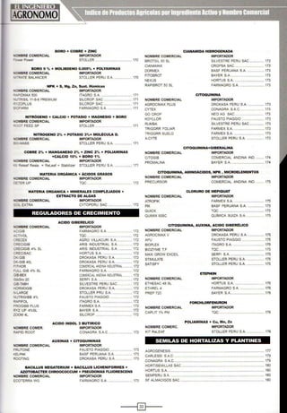 BORO + COBRE + ZINC
..OMBRE COMERCIAL IMPORTADOR
=-.::wer Power STOLLER ...................................... 170
BORO 9 "'o + MOLIBDENO 0.005% + POLYAMINAS
..oMBRE COMERCIAL IMPORTADOR
"-RATE BALANCER STOLLER PERU S.A. .................. 170
NPK + S, Mg, Zn, Sust. Húmicas
'WOMBRE COMERCIAL IMPORTADOR
~•.:..i'IDMAX 500 ITAGRO S.A. .. ................ 171
..JRISIL 11·8·6 PREMIUM SILCROP SAC .................. 171
:'ZOPLUS SILCROP SAC . ............. 171
~ OFARM FARMAGRO S.A. ........................ 171
NITRÓGENO + CALCIO + POTASIO + MAGNESIO + BORO
'IIOMBRE COMERCIAL IMPORTADOR
~ooT FEED SP STOLLER . ............... 171
NOMBRE COMERCIAL
BROTSIL 50 SL
CIANAMAX
DORMEX
FITOBROT
NEXUS
RAPIBROT 50 SL
NOMBRE COMERCIAL
AGROCIMAX PLUS
CYTEX
GO CROP
KOYLLOR
RUMBA
TRIGGRR FOLIAR
CIANAMIDA HIDROGENADA
IMPORTADOR
SILVESTRE PERU SAC ............... 173
CROPSA SAC .................... 173
BASF PERUANA S.A. ................. 173
BAYER S.A .................... 173
HORTUS S.A. .............................. 173
FARMAGRO S.A. .. ................. .... 173
CITOQUININA
IMPORTADOR
DROKASA PERU S.A.................. 173
CONAGRA S.A.C ................... .... 173
NEO AG SAC .............................. 173
FAUSTO PIAGGIO .......... ..... 173
SILVESTRE PERU SAC ............... 173
FARMEX S.A. ..... .. ........ .. ..... 173
NITROGENO 2% + POTASIO 3%+ MOLÉCULA D. TRIGGRR SUELO FARMEX S.A. ......................... ..... 173
..oMBRE COMERCIAL IMPORTADOR X-CYTE STOLLER PERU S.A................. 173
;.O-MASS STOLLER PERU S.A. ........... ...... 171
COBRE 2% + MANGANESO 2% + ZINC 2% + POLIAMINAS
+CALCIO 10% +BORO 1%
'fOMBRE COMERCIAL IMPORTADOR
· - Releaf Resia = ReLeaf + Stabilizer STOLLER PERU S.A. .................. 171
MATERI.A ORGÁNICA + ÁCIDOS GRASOS
'IIOMBRE COMERCIAL IMPORTADOR
: :ER UP TQC .............................. 172
MATERIA ORGANICA + MINERALES COMPLEJADOS +
EXTRACTO DE ALGAS
..OMBRE COMERCIAL IMPORTADOR
s;Y._ EXTRA CYTOPERU SAC . ....................... 172
REGULADORES DE CRECIMIENTO
OMBRE COMERCIAL
-CIGIB
-.::;TIVOL
:;~CEX
:~CIGIB
:~ECIGIB 4% SL
:;" ECISAC
:::«-GIB
.J<-GIB 40L
=THOR
=uLL GIB 4% SL
U.a-BEX
GibGro 20
Q B-TABH
-'ORMOGIB
' ·LARGE
'IUTRIGIBB 4%
~PIFOL
PROGIBB PLUS
~yz UP 4%SL
ZOOM 4L
ACIDO GIBERELICO
IMPORTADOR
FARMAGRO S.A. ........... 172
TQC .. ........................................... 172
AGRO VILLACURI S.A. ............... 172
ARIS INDUSTRIAL S.A. .............. 172
ARIS INDUSTRIAL S.A. .............. 172
HORTUS S.A. .......... ................... 172
DROKASA PERU S.A. ................ 172
DROKASA PERU S.A. ................. 172
COMERCIALANDINA INDUSTRIAL ......... 172
FARMAGRO S.A. ..... ................... 172
COMERCIALANDINAINDUSTRIAL ......... 172
SERFI S.A. ................................... 172
SILVESTRE PERU SAC .......... .... 172
DROKASA PERU S.A................. 172
STOLLER PRU S.A. .................. . 172
FAUSTO PIAGGIO ......... 172
ITAGRO S.A................................. 172
FARMEX S.A....................... ....... 172
BAYER S.A. .................................. 172
SILCROP . .................. .. ........... 172
CITOQUININA+GIBERALINA
NOMBRE COMERCIAL IMPORTADOR
CITOGIB
PROMALINA
COMERCIAL ANDINA IND......... 174
BAYER S.A. ........................ ........ 174
CITOQUININA, AMINOÁCIDOS, NPK , MICROELEMENTOS
NOMBRE COMERCIAL IMPORTADOR
PRECURSOR COMERCIAL ANDINA IND......... 175
CLORURO DE MEPIQUAT
NOMBRE COMERCIAL IMPORTADOR
ATROPIK FARMEX S.A................................ 175
PIX BASF PERUANA S.A. ................. 175
QUICK TQC .... ....................................... 175
QUIMIX 50SC QU[MICA SUIZA S.A. .................. 175
CITOQUININA, AUXINA, ACIDO GIBERÉLICO
NOMBRE COMERCIAL IMPORTADOR
AGROCIMAX V DROKASA PERU S.A. ................. 175
APU
BIOPLEX
BIOZYME T.F
MAXI GROW EXCEIL
STIMULATE
SATISFY
NOMBRE COMERCIAL
ETHESAC 48 SL
ETHREL 4
PREP 720
NOMBRE COMERCIAL
CAPLIT 1% PM
FAUSTO PIAGGIO ......... • ....... 175
ITAGRO S.A. ................................ 175
TOC.................. ....... 175
SERFI S.A. ... ............................... 175
STOLLER PERU S.A. .... 175
STOLLER PERU S.A. .................. 175
ETEPHON
IMPORTADOR
HORTUS S.A. .............................. 176
FARMAGRO S.A. ..................... 176
BAYER S.A. ......... ........ 176
FORCHLORFENURON
IMPORTADOR
TQC .... ......................... ... 176
ACIDO INDOL 3 BUTIRICO POLIAMINAS + Cu, Mn, Zn
NOMBRE COMER.
RAPID ROOT
IMPORTADOR NOMBRE COMERC. IMPORTADOR
CONAGRA S.A.C ........................ 172 KIT ReLEAF STOLLER PERU S.A. ........... 176
AUXINAS + CITOQUININAS
NOMBRE COMERCIAL IMPORTADOR
FRUTONE FAUSTO PIAGGIO ............. 173
KELPAK BASF PERUANA S.A. ................ 173
ROOTING DROKASA PERU S.A. ................ 173
BACILLUS MEGATERIUM + BACILLUS LICHENIFORMES +
AZOTOBACTER CHROOCOCCUM + PSEUOOMAS FLUORESCENS
NOMBRE COMERCIAL IMPORTADOR
ECOTERRA WG FARMAGRO S.A. ......................... 173
SEMILAS DE HORTALIZAS Y PLANTINES
AGROGENESIS .
CARLESSI SAC.
CONAGRA S.A.C.............
..................................... 177
................................... .............................. ... 179
................. ......................... .................... 179
HORTISEMILLAS SAC .......................................... .................... .. ......... .... 180
HORTUS S.A.................... ................................... ......................................... 180
SEMPERU S.A. ......................................... ...................................... 180
SF ALMACIGOS SAC ... .................... .................. ........................................... 180
-------~@]~---
 