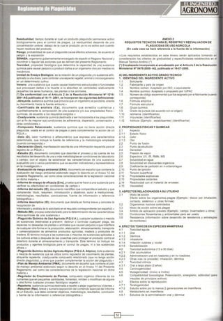Resldualldad. tiempo durante el cual un producto plaguicida permanece activo
biológicamente para el control de plagas. la residualidad depende de una
concentración umbral deba¡o de la cual el producto ya no es activo aun cuando
hayan residuos del producto
Riesgo. probabilidad de que un plaguicida cause efectos adversos, de acuerdo al
peligro y la expos1c1ón
SENASA, organismo gubernamental encargado de expedir el Registro Nacional y
coordinar o regular las acciones que se deriven del presente Reglamento.
Toxicidad. propiedad fisiológica que determina la capacidad de una sustancia
química para causar perjuiCIO o producir daños a un organismo vivo por medios no
mecánicos.
Unidad de Ensayo Biológico. es la relación de un plaguicída y/o sustancia afin,
aplicado a una dosis, para controlar una especie vegetal, animal o microorganismo
en un determinado cultivo
Veneno. una sustancia que puede causar trastornos estructurales o funcionales
que provoquen dallos o la muerte si la absorben en cantidades relativamente
pequelas los seres humanos. las plantas o los animales.
(") De conformidad con el Articulo 2 de la Resolución Ministerial N° 1216·
2001 -AG publicada el18·11· 2001 , se Incorporan las siguientes definiciones:
«Atrayente. sustancia quimlca que provoca que un organismo al percibirla. oriente
su movimiento hacia la fuente emisora.»
«Certificado de anális is (Ca), documento que acredita cualitativa y
cuantitativamente la composición de una sustancia y/o sus propiedades fisico •
químicas. de acuerdo a los requisitos exigidos.•
«Coadyuvante, sustancia quimica destinada a ser incorporada a tos ptaguicidas.
con el fin de mejorar sus cond1c1ones de adherencia. dispersión. conservación y
otras condiciones •
cCompuesto Relacionado, sustancia quimica que no tiene acción directa
ptagwcida. usada en el control de plagas o para complementar la acción de un
PQUA.»
«Dato (D), valor numénco o alfanumérico que expresa una caracteristica
determinada, que incluye la fuente de referencia y la metodología empleada
(cuando corresponda}.»
«Declaración (Dect), manifestación escrita de una información requerida para el
registro de un PQUA•
eEstudio (E}, documento completo que describe el proceso y da cuenta de los
resultados del desarrollo de una o más metodologias en condiciones de laboratorio
o campo, con el objeto de establecer las características de una sustancia
evaluando uno o varios parámetros que se asumen indicadores y representativos
en la investigación.•
«Evaluación de riesgo ambiental (ERA}, documento en español que contiene la
evaluación del riesgo ambiental elaborado según lo descrito en el Anexo 12 del
presente Reglamento. asi como otras consideraciones de la legislación nacional
en dicha materia.»
«Informe de ensayo de eficacia (Ens), prueba que se hace a una sustancia para
verificar su efectividad en condiciones de campo.»
«Informe del estudio (lE), documento científico que compendia el estudio y que
comprende: titulo, resumen, introducción y objetivos, autor e instituciones,
metodologías. resultados, conclusiones, fuente de información o referencia
bibliográfica.•
«Informe descriptivo (ID), documento que detalla en forma breve y concreta la
recopilación de
información y análisis de lo solicitado en el requisito correspondiente (en español).•
eMétodo (Mt), proceso estandarizado para la determinación de las caracteristicas
físico-quimicas de una sustancia.•
«Piaguicida Químico de Uso Agrícola (P.Q.U.A.), cualquier sustancia o mezcla
de sustancias destinadas a prevenir, destruir o controlar cualquier plaga, las
especies no deseadas de plantas o animales que causan perjuicio o que interfiere
de cualquierotra forma en la producción, elaboración,almacenamiento, transporte
o comercialización de alimentos productos agrícolas. madera y productos de
madera. El térrntno 1nctuye a las sustancias o mezclas de sustancias aplicadas a
tos cutt1vos antes o después de las cosechas para proteger el producto contra el
deterioro durante el almacenamiento y transporte. Este término no incluye tos
productos y agentes biológiCOS para el control de plagas, ni a las sustancias
afines.»
«Piaguicida Quimtco de Uso AgrícolaAtípico (P.Q.U.A. Atípico}, toda sustancia
o mezcla de sustancia que se utiliza como regulador de crecimiento de plantas,
atrayente repelente. coadyuvante compuesto relacionado (que no tenga acción
directa plaguicida}. y otros que pueden complementar la acción del plaguicida.»
e Plan de Manejo Ambiental (PMA), documento en espai'lot que contiene el plan
de manejo ambiental elaborado según lo descrito en el Anexo 11 del Presente
Reglamento, asl como las consideraciones de la legislación nacional en dicha
materia.»
• Regulador de Crecimiento de Plantas, compuesto orgánico diferente de tos
nutrientes que en pequenas cantidades, fomentan, inhiben o modifican de alguna
u otra forma cualquier proceso fislológico vegetal.»
«Repelente,sustancia qulmíca destinada a repeler o alejarorganismos vivientes.»
«Resumen (Res}, breve y sumaria exposición del contenido esencial del Informe
de un Estudio, que debe contener objetivos, metodología, resultados, conclusión
y fuente de la información o referencia bibliográfica.»
ANEX02
REQUISITOSTECNICOS PARA El REGISTRO Y REEVALUACION DE
PLAGUICIOAS DE USO AGRICOLA
(En cada caso se hará referencia a la fuente de la información)
«(Los requisitos establecidos en este Anexo serán aplicados tomando er:
consideración tos criterios de graduatidad y especificidades establecidos en e
Manual Técn1co Andino)(")
(") Encabezado incorporado al encabezado por el Artículo 3 de la Resolución
Ministerial N° 0476·2000· AG, publicado el 16-07-2000.
A) DEL INGREDIENTE ACTIVO GRADO TECNICO
1. IDENTIDAD DEL INGREDIENTE ACTIVO
1.1 Solicitante
1.2 Fabricante y pais de origen
1.3 Nombre común: Aceptado por ISO, o equivalente
1.4 Nombre qulmico: Aceptado o propuesto por IUPAC
1.5 Número de código experimental que fue asignado por el fabricante (cuando
corresponda)
1.6 Fórmula empirica
1.7 Fórmuta estructural
1.8 Grupo qulmico
1.9 Grado de pureza (de acuerdo con el origen)
1.10 Isómeros (identificarlos}
1.11 Impurezas (identtficartas}
1.12 Adit1vos (Ejemplo estabilizantes} (identificarlos}
2. PROPIEDADES FISICAS Y QUIMICAS
2.1 Aspecto
2.1 1 Estado fís1co
2.1.2 Color
2.1.3 Olor
2 2 Punto de fusión
2.3 Punto de ebullic1ón
2.4 Dens1dad
2.5 Prestón de vapor
2.6 Espectros UV, IR, RMN, MS
2.7 Solubilidad en agua
2.8 Solubilidad en disolventes orgánicos
2.9 Coeficiente de partición en n-octanol/agua
2.1O Punto de ignición
2.11 Tensión superficial
2.12 Propiedades explosivas
2.13 Propiedades oxidantes
2. 14 Reactívldad con el material de envases
2. 15 Viscosidad
3. ASPECTOS RELACIONADOS A SU UTILIDAD
3.1 Modo de acción
Efecto sobre tos organismos-plagas (Ejemplo.: tóxico por inhalación.
contacto, sistémico u otras formas}
3.2 Organismos nocivos controlados
3.3 Modo de acción sobre las plagas
3.4 Amb1to de aplicación previsto (Ejemplo.: campo, invernadero u otros}
3.5 Cond1c1ones fitosanitarias y ambientales para ser usado
3.6 Resistencia (información sobre desarrollo de resistencia y estrategias
de monitoreo}
4. EFECTOS TOXICOS EN ESPECIES MAMIFERAS
4.1 Toxicidad aguda
4.1.1 Oral
4.1.2 Dérm1ca
4.1.3 tnhatatoria
4.1.4 Irritación cutánea y ocular
4.1.5 Sensibilización
4.2 Toxicidad subcróníca (13 a 90 días)
4.2.1 Oral acumulativa
4.2.2 Administración oral en roedores y en no roedores
4.2.3 Otras vías (s1 procede): inhalación. dérmica
4.3 Toxicidad crónica
4.3.1 Oral a largo plazo (2 ai'los}
4.4 Carcinogenicidad
4.5 Mutagenicidad: (invivo e ínvitro)
4.6 Compatibilidad toxicológica: Potenciación, sinergismo, aditividad (para
mezclas de principios activos}
4.7
4.7.1
4.7.2
4.8
4.8.1
Efectos sobre la reproducción.
Teratogenicidad
Estudio sobre por lo menos 2 generaciones en mamiferos
Metabolismo en mamlferos
Estudios de la administración oral y dérmica
-----i@Jt-- -
 
