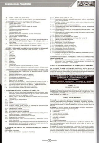 4.15 Soltura o fluidez para polvos secos
4.16 lndice de yodo e índice de saponificación (para aceites vegetales)
5. DATOS SOBRE APLICACION DEL PRODUCTO FORMULADO
5.1 Ambito de aplicación
5.2 Efecto sobre plagas y cultivos
5.3 Condiciones en que el producto puede ser utilizado
5.4 Dosis
5.5 Número y momentos de aplicación
5.6 Métodos de aplicación
5.7 Instrucciones de uso
5.8 Fecha de reingreso al área tratada. (Cuando corresponda)
5.9 Períodos de carencia o espera
5.1O Efectos sobre cultivos sucesivos
5.11 Fitotoxícidad
5.12 Usos propuestos y aprobados en otros paises, especialmente en la
Subregión Andina5.13 Estado de Registro en la Subregión Andina y en
otros países
5.14 Informe sobre resultados de ensayos de eficacia realizados en el pals
según Protocolo con una antiguedad no mayor de 5 años.
7. ENVASES YEMBALAJES PROPUESTOS PARA EL PRODUCTO FORMULADO
Conforme a la Norma Técnica INDECOPI que se desarrolle o actualice
7.1 Envases
7.1 .1 Tipo
7.1 .2 Material
7.1.3 Capacidad
7.1.4 Resistencia
7.2. Embalajes
7.2.1 Tipo
7.2.2 Material
7.2.3 Capacidad
7.2.4 Resistencia
7.3 Acción del producto sobre el material de los envases.
7.4 Procedimientos para la descontaminación y destrucción de los envases.
8. DATOS SOBRE EL MANEJO DE SOBRANTES DEL PRODUCTO FORMULADO
8.1 Procedimientos para la destrucción de la sustancia activa y para la
descontaminación.
8.2 Métodos de disposición final de los residuos
8.3 Posibilidades de recuperación (si se dispone)
8.4 Posibilidades de neutralización
8.5 Incineración controlada (condiciones)
8.6 Depuración de las aguas
8.7 Métodos recomendados y precauciones de manejo durante su
manipulación, almacenamiento. transporte y en caso de incendio
8.8 En caso de incendio, productos de reacción y gases de combustión
8.9 Información sobre equipo de protección individual
8.10 Procedimientos de limpieza del equipo de aplicación
9. DATOS SOBRE RESIDUOS DEL PRODUCTO FORMULADO
9.1 Datos de residuos obtenidos en base a ensayos protocolizados, según
10.
10.1
10.1.1
10.1.2
10.1.3
10.1.4
10.1.5
10 2
10.2.1
10.2.2
10.3
10.3.1
10.3.2
10.4
las normas internacionales (Directrices de FAO para el establecimiento
de Límites Máximos de Residuos- L.M.Rs).
DATOS TOXICOLOGICOS DEL PRODUCTO FORMULADO (cuando estén
disponibles)
Toxicidad aguda para mamlferos
Oral
Dermal
lnhalatoria (cuando corresponda).
Irritación cutánea, ocular (cuando los materiales en evaluación sean
corrosivos se omitirán estos estudios)
Sensibilización cutánea
Genotoxicidad (cuando corresponda)
Informaciones médicas obligatorias.
Diagnóstico y síntomas de intoxicación, tratamientos propuestos: primeros
auxilios, antídotos y tratamiento médico
Información médica complementaria disponible
Diagnóstico de intoxicación:
Información sobre casos clínicos accidentales y deliberados (cuando
estén disponibles)
Para los productos formulados que no dispongan de esta información se
puede extrapolar la información de la sustancia activa de acuerdo a las
fórmulas de cálculo recomendadas por la O.M.S.
11. DATOS DE LOS EFECTOS DEL PRODUCTO FORMULADO SOBRE EL
AMBIENTE
(cuando estén disponibles)
11.1 Efectos tóxicos sobre especies no mamíferas
11.1.1 Efectos tóxicos sobre las aves:
11.1.1 .1 Toxicidad oral letal media de dosis única en faisán, codorniz.pato silvestre
u otra especie validada
11.1.1.2 Toxicidad oral letal media dietaría en faisán, codorniz, pato silvestre u
otra especie validada
11.1.2 Efectos tóxicos sobre organismos acuáticos:
11 .1.2.1 Concentración letal media de 94 horas en trucha arco iris, carpa u otras
especies validadas
11.1.2.2 Concentración letal media en microcrustáceos: Daphnia magna u otra
especie validada
11.1.2.3 Concentración de inhibición media en algas: Selenastrum capricornutum
u otra especie validada
11.1.3 Efectos tóxicos sobre abejas:
11 .1 .3.1 Toxicidad oral letal media en Apis mellifera
11.2 Efectos tóxicos sobre especies mamlferas: (Ver punto 10)
11.3 Efectos sobre el medio ambiente:
11 .3. 1 Comportamiento en el suelo:
11.3.1 .1 Residualidad. (Cuando corresponda)
11.3.1 .2 Lixiviación. (Cuando corresponda)
11.3.1 .3 Degradabilidad. (Cuando corresponda)
11.3.2 Comportamiento en el agua y en el aire:
11.3.2.1 Residualidad. {Cuando corresponda)
11.3.2.2 Degradabilidad (Cuando corresponda)
11.3.2.3 Volatilidad. (Cuando corresponda)
11.3.2.4 Informe de Evaluacióndel riesgo y Plan de Manejo Ambiental del producto,
efectuado por el fabricante.
12.1NFORMACION ADICIONAL SOBRE OTRAS SUSTANCIAS COMPONENTES
DE LA FORMULACION
12.1 Datos relativos a disolventes, emulsionantes, adhesivos, estabilizantes,
colorantes y toda otrasustancia componente de la formulación, de
importancia toxicológica y ecotoxicológica
13. HOJA DE SEGURIDAD EN ESPAÑOL ELABORADA POR EL FABRICANTE
14. RESUMEN DE EVALUACIÓN DEL PRODUCTO (Grado técnico y
formulado). Síntesis de la interpretación técnica-científica de la información
química del plaguicida,correlacionada con la información resultante de los estudios
de eficacia, toxicológicos, ecotoxicológicos y ambientales. (•)
REGLAMENTO SOBRE EL REGISTRO,COMERCIALIZACION Y
CONTROL DE PLAGUICIDAS AGRICOLAS Y
SUSTANCIAS AFINES
(Productos Biologicos, Bioestimulantes y Reguladores de Crecimiento)
(Decreto Supremo N° 15-95-AG y mod•f•catona R M N" 268-96-AG)
CAPITULO !:
DE LAS DEFINICIONES
Artículo 1•.• Para los fines de aplicación del presente Reglamento, se consideran
las definiciones que se establecen en la Norma Técnica W 319-018 (Agosto 1985)
deiiNDECOPI (ex ITINTEC) y otras que se estiman necesarias.Tales definiciones
están contenidas en el Anexo N° 1.
CAPITULO 11: DEL REGISTRO
Artículo 2•.- Los plaguicidas agrlcolas y sustancias afines, las entidades y
personas relacionadas con su fabricación, importación, formulación, envasado
comercialización de plaguicidas agrícolas y sustancias afines, deberán estar
previamente inscritos en los registros respectivos que a nivel nacional llevará el
SENASA.
Artículo 3°.· El Servicio Nacional de Sanidad Agraria- SENASA. establecerá y
conducirá obligatoriamente los siguientes registros:
a. Producto experimental
b. Comerciante
c. Producto químico formulado
d. Producto biológico formulado
e. Importador - exportador
f. Fabricante - envasador
g. Distribuidor
h. Profesional responsable
Artículo 4°.- La inscripción en los regislros a que se refiere en el articulo 3° no
podrá ser traspasada y/o cedida a terceros, salvo la que se autorice por
procedimientos legales.
Articulo 5°· Se podrá importar plaguicidas y sustancias afines cuando procedan
de países que los tienen registrados y autorizados para su libre comercialización
interna y hayan sido previamente registrados en nuestro país. Tratándose de
productos provenientes de países que los elaboran para la exportación, procederá
la importación únicamente con la constancia oficial del Gobierno del país de
----1~1---
 