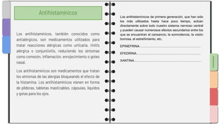 SLIDESMANIA.COM
Antihistamínicos
Los antihistamínicos de primera generación, que han sido
los más utilizados hasta hace poco tiempo, actúan
directamente sobre todo nuestro sistema nervioso central
y pueden causar numerosos efectos secundarios entre los
que se encuentran el cansancio, la somnolencia, la visión
borrosa, el estreñimiento, etc.
EPINEFRINA…………………………………………………
EFEDRINA……………………………………………………
XANTINA………………………………………………………
Los antihistamínicos, también conocidos como
antialérgicos, son medicamentos utilizados para
tratar reacciones alérgicas como urticaria, rinitis
alérgica o conjuntivitis, reduciendo los síntomas
como comezón, inflamación, enrojecimiento o goteo
nasal.
Los antihistamínicos son medicamentos que tratan
los síntomas de las alergias bloqueando el efecto de
la histamina. Los antihistamínicos vienen en forma
de píldoras, tabletas masticables, cápsulas, líquidos
y gotas para los ojos.
 