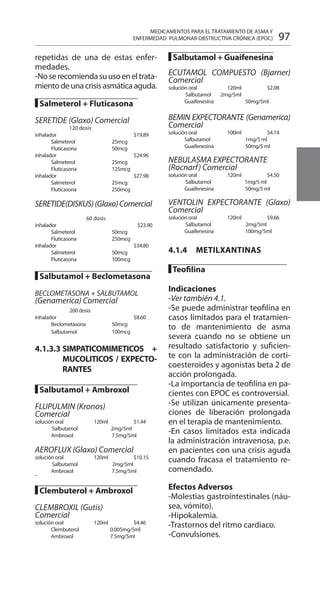 97
repetidas de una de estas enfer-
medades.
-Noserecomiendasuusoeneltrata-
mientodeunacrisisasmáticaaguda.
█ Salmeterol + Fluticasona 	
		
SERETIDE (Glaxo) Comercial 	
	 120 dosis 	
inhalador 			$19.89
	 Salmeterol 	 25mcg 	
	 Fluticasona 	 50mcg 	
inhalador 			$24.96
	 Salmeterol 	 25mcg 	
	 Fluticasona 	 125mcg 	
inhalador 			$27.98
	 Salmeterol 	 25mcg 	
	 Fluticasona 	 250mcg 	
SERETIDE(DISKUS)(Glaxo)Comercial
60 dosis
inhalador 			$23.90
	 Salmeterol 	 50mcg 	
	 Fluticasona 	 250mcg 	
inhalador 			$34.80
	 Salmeterol 	 50mcg 	
	 Fluticasona 	 100mcg 	
█ Salbutamol + Beclometasona
		
BECLOMETASONA + SALBUTAMOL
(Genamerica) Comercial 	
200 dosis
inhalador 			$8.60
	 Beclometasona 	 50mcg 	
	 Salbutamol 	 100mcg 	
4.1.3.3 	SIMPATICOMIMETICOS +
MUCOLITICOS / EXPECTO-
RANTES 	 	
	
█ Salbutamol + Ambroxol 	
		
FLUPULMIN (Kronos)
Comercial 	
solución oral 	 120ml 		$1.44 	
Salbutamol 		 2mg/5ml 	
	 Ambroxol 	 7.5mg/5ml 	
AEROFLUX (Glaxo) Comercial 	
solución oral 	 120ml 		$10.15 	
Salbutamol 		 2mg/5ml 	
	 Ambroxol 	 7.5mg/5ml 	
█ Clembuterol + Ambroxol 	
		
CLEMBROXIL (Gutis)
Comercial 	
solución oral 	 120ml 		$4.46 	
Clembuterol 		 0.005mg/5ml 	
Ambroxol 		 7.5mg/5ml 	
█ Salbutamol + Guaifenesina
ECUTAMOL COMPUESTO (Bjarner)
Comercial 	
solución oral 	 120ml 		$2.08 	
Salbutamol 	 2mg/5ml
	 Guaifenesina 	 50mg/5ml 	
BEMIN EXPECTORANTE (Genamerica)
Comercial 	
solución oral 	 100ml 		$4.14
	 Salbutamol 	 1mg/5 ml 	
	 Guaifenesina 	 50mg/5 ml 	
NEBULASMA EXPECTORANTE
(Rocnarf) Comercial
solución oral 	 120ml 		$4.50 	
Salbutamol 		 1mg/5 ml 	
	 Guaifenesina 	 50mg/5 ml 	
VENTOLIN EXPECTORANTE (Glaxo)
Comercial 	
solución oral 	 120ml 		$9.66 	
Salbutamol 		 2mg/5ml 	
	 Guaifenesina 	 100mg/5ml 	
4.1.4 	 METILXANTINAS 	
		
█ Teofilina 	
Indicaciones 	
-Ver también 4.1.
-Se puede administrar teofilína en
casos limitados para el tratamien-
to de mantenimiento de asma
severa cuando no se obtiene un
resultado satisfactorio y suficien-
te con la administración de corti-
coesteroides y agonistas beta 2 de
acción prolongada.
-La importancia de teofilína en pa-
cientes con EPOC es controversial.
-Se utilizan únicamente presenta-
ciones de liberación prolongada
en el terapia de mantenimiento.
-En casos limitados esta indicada
la administración intravenosa, p.e.
en pacientes con una crisis aguda
cuando fracasa el tratamiento re-
comendado.
Efectos Adversos 	
-Molestias gastrointestinales (náu-
sea, vómito).
-Hipokalemia.
-Trastornos del ritmo cardiaco.
-Convulsiones.
MEDICAMENTOS PARA EL TRATAMIENTO DE ASMA Y
ENFERMEDAD PULMONAR OBSTRUCTIVA CRÓNICA (EPOC)
 