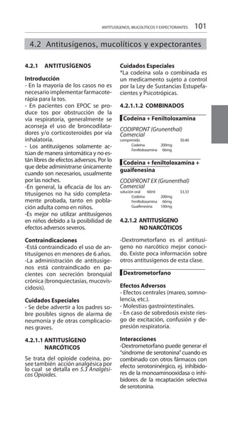 101
4.2.1 	 ANTITUSÍGENOS 	
	
Introducción 	
- En la mayoría de los casos no es
necesario implementar farmacote-
rápia para la tos.
- En pacientes con EPOC se pro-
duce tos por obstrucción de la
vía respiratoria, generalmente se
aconseja el uso de broncodilata-
dores y/o corticosteroides por vía
inhalatoria.
- Los antitusígenos solamente ac-
túan de manera sintomática y no es-
tán libres de efectos adversos. Por lo
que debe administrarse únicamente
cuando son necesarios, usualmente
por las noches.
-En general, la eficacia de los an-
titusígenos no ha sido completa-
mente probada, tanto en pobla-
ción adulta como en niños.
-Es mejor no utilizar antitusígenos
en niños debido a la posibilidad de
efectos adversos severos.
Contraindicaciones 	
-Está contraindicado el uso de an-
titusígenos en menores de 6 años.
-La administración de antitusíge-
nos está contraindicado en pa-
cientes con secreción bronquial
crónica (bronquiectasias, mucovis-
cidosis).
Cuidados Especiales 	
- Se debe advertir a los padres so-
bre posibles signos de alarma de
neumonía y de otras complicacio-
nes graves.
4.2.1.1 ANTITUSÍGENO
	NARCÓTICOS
Se trata del opioide codeina, po-
see también acción analgésica por
lo cual se detalla en 5.3 Analgési-
cos Opioides. 	
Cuidados Especiales 	
*La codeína sola o combinada es
un medicamento sujeto a control
por la Ley de Sustancias Estupefa-
cientes y Psicotrópicas.
	
4.2.1.1.2 COMBINADOS 	
		
█ Codeina + Feniltoloxamina
CODIPRONT (Grunenthal)
Comercial
comprimido 		 $0.40
	 Codeína 200mg 	
	 Feniltoloxamina 66mg 	
█ Codeina + feniltoloxamina +
guaifenesina
CODIPRONT EX (Grunenthal)
Comercial
solución oral 60ml 		 $3.33
	 Codeína 200mg 	
	 Feniltoloxamina 66mg
	 Guaifenesina 100mg
4.2.1.2 ANTITUSÍGENO
	 NONARCÓTICOS
-Dextrometorfano es el antitusí-
geno no narcótico mejor conoci-
do. Existe poca información sobre
otros antitusígenos de esta clase.
█ Dextrometorfano 	
Efectos Adversos 	
- Efectos centrales (mareo, somno-
lencia, etc.).
- Molestias gastrointestinales.
- En caso de sobredosis existe ries-
go de excitación, confusión y de-
presión respiratoria.
Interacciones 	
-Dextrometorfano puede generar el
“síndrome de serotonina”cuando es
combinado con otros fármacos con
efecto serotoninérgico, ej. inhibido-
res de la monoaminooxidasa o inhi-
bidores de la recaptación selectiva
de serotonina.
ANTITUSÍGENOS, MUCOLÍTICOS Y EXPECTORANTES
4.2 Antitusígenos, mucolíticos y expectorantes
 
