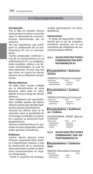 104 DESCONGESTIONANTES
Introducción	
-Por la falta de estudios clínicos
concluyentes no existe un acuerdo
sobre la efectividad de vasocons-
trictores administrados por vía
sistémica.
-No hay argumentos que justifi-
quen la combinación de un anti-
histamínico H1 con un vasocons-
trictor.
-Ciertos preparados contienen a
más de un vasoconstrictor y/o un
antihistamínico H1, un analgésico,
ácido ascórbico, cafeína o un fár-
maco anticolinérgico, lo cual no
tiene aplicación. En este caso hay
que tomar en cuenta los efectos
adversos de sus diferentes compo-
nentes.
Efectos Adversos 	
-Se debe tener mucho cuidado
con la administración de estos
fármacos, sobre todo en niños,
debido al mayor riesgo de efectos
adversos.
-Dosis terapéuticas de vasoconstric-
tores también pueden dar efectos
adversos severos (por ejemplo hiper-
tensión, psicosis y alucinaciones).
-Durante los últimos años se ha
advertido sobre la posibilidad de
hemorragias cerebrales en pacien-
tes a quienes se administra fenil-
propanolamina.
-Muchos antihistamínicos H1, pre-
sentes en estos preparados combi-
nados, generan somnolencia.
Embarazo 	
-Existen efectos adversos como
irritación, taquicardia fetal, alcalo-
sis e hipertensión materna, a más
de disminución de la circulación
útero placentaria cuando se admi-
nistra vasoconstrictores en muje-
res embarazadas.
- Existe la sospecha de teratoge-
nicidad (gastrosquisis) con pseu-
doefedrina.
Interacciones 	
- El riesgo de taquicardia e hiper-
tensión por el uso de simpatico-
miméticos aumenta con el uso
simultáneo de inhibidores de mo-
noaminooxidasa (IMAO).
4.3.1	VASOCONSTRICTORES
COMBINADOS SIN ANTI-
HISTAMINICOS H1
█ Pseudoefedrina + Dextrome-
torfano
THERAFLU TS (Novartis) Comercial
solución oral 	 118ml 		$3.55
Pseudoefedrina 	 15mg/5ml 	
Dextrometorfano 	 5mg/5 ml 	
█ Pseudoefedrina + Guaifene-
sina
THERAFLU EP (Novartis) Comercial
solución oral 	 118ml 		$4.54
Pseudoefedrina 	 15mg/5ml 	
Guaifenesina 	 50mg/5 ml 	
█ Pseudoefedrina + Guaifenesi-
na + Codeína
PULMOCODEINA JARABE (Bjarner)
Comercial 	
solución oral 	 120ml 	 $1.92 	
Pseudoefedrina 	 30mg/5ml 	
Guaifenesina 	 100mg/5ml 	
Codeína 	 10mg/5ml 	
4.3.2 	 VASOCONSTRICTORES
COMBINADOS CON AN-
TIHISTAMINICOS H1
█ Pseudoefedrina + Clorfenira-
mina
RINOZOL (Pharmabol) Comercial
comprimido 			$0.25
Pseudoefedrina 	 60mg 	
Clorfeniramina 	 4mg 	
4.3 Descongestionantes
 