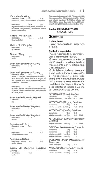 115
Comprimido 100mg 	
GENÉRICO: CNMB	 $0.12 ... 	 ... $0.36 	
Farmandina, Genfar, Genamerica, Nifa, Ecuaquimica 	
COMERCIAL: 	 $0.06 ... 	 ... $1.67 	
Dignofenac Retard, Grofenac, Flexen, Librafenac, Di-
cloK,Artren,FenagenRetard,LertusRetard,Diclowal
Retard,Voltaren Retard
Gotero 10ml 15mg/ml 	
COMERCIAL: 	 $3.04 ...	 ... $3.13 	
Flogam, Libraflam 	
Gotero 15ml 15mg/ml 	
COMERCIAL: 	 $3.17
Diclo K Gotas 	
Parche 140mg 	
COMERCIAL: 	 $2.19 	
Berifen 	
Solución Inyectable 2ml 75mg
COMERCIAL: 	 $1.55
Berifen
Solución Inyectable 3ml 75mg
GENÉRICO: CNMB	 $0.07 ... 	 ... $1.49 	
Kronos, La Sante, Mk, Farmandina, Genfar, Genetika,
Teuto, Ecuaquimica, Grufar, Chile, G.M., Magma, Vi-
talis, Espinosa, Teuto, Medisumi, Pharmabol, Hospi-
med, Merck, Chalver,Vital
COMERCIAL: 	 $0.42 ... 	 ... $2.08 	
Diclonac S,Voltaren, Fenagen, Cataflam, Flogam, Ler-
tus, Flenac, Grofenac, Clofen,Volfenac, Diclowal, Fada
Diclofenac, Artren
Solución Oral 120 ml 1.8mg/ml
GENÉRICO: 	 $2.58 	
Nifa 	
Solución Oral 100ml 9mg/5ml
COMERCIAL: 	 $2.80 	
Hit 	
Solución Oral 120ml 9mg/5ml
COMERCIAL: 	 $3.80 	
Disflam 	
Supositorio 12.5mg 	
GENÉRICO: CNMB	 $0.21 	
Nifa 	
COMERCIAL: 	 $0.18 ... 	 ... $0.20 	
Voltaren Infantil, Cataflam 	
Supositorio 100mg 	
COMERCIAL: CNMB 	 $0.57 ... 	 ... $0.81 	
Berifen,Voltaren 	
Tableta de liberación retardada
100mg
COMERCIAL: 	 $0.79
Berifen 	
Otras presentaciones: comprimido 70mg, comprimido
150mg, gotero 15ml 0.5mg/gota, gotero 20ml 0.5mg/
gota, solución inyectable 15ml 750mg, solución oral
120ml 180mg, tableta dispersable 46.5mg, tableta dis-
persable 50mg, tableta de liberación retardada 75mg
5.2.1.2	OTROS DERIVADOS
	ARILACÉTICOS
FF Ketorolaco
Indicaciones
-Dolor postoperatorio moderado
a severo.
Cuidados especiales
-No se recomienda la administra-
ción a menores de 16 años.
-El dolor puede no calmar antes de
los 30 minutos de administrado el
medicamento por vía intravenosa
o intramuscular.
-El día del cambio de vía parenteral
a oral, se debe tomar la precaución
de no sobrepasar la dosis total
90mg (60 mg en adultos mayores),
de los cuales el componente oral
no debería ser mayor a 40 mg. Se
debe intentar el cambio a vía oral
tan pronto como sea posible.
KETOROLACO (Emvo) Genérico
comprimido 	 10mg 	 $0.07
solución inyectable 2ml 60mg 	 $1.20 CNMB
KETOROLACO (Magma) Genérico
comprimido 	 10mg 	 $0.11 	
solución inyectable 2ml 60mg 	 $1.08 	 CNMB
KETOROLACO (Genfar) Genérico
comprimido 	 10mg 	 $0.13
solución inyectable 	 1ml 30mg 	 $0.64 	 CNMB
KETOROLACO ECUAGEN (Ecuagen)
Genérico
solución inyectable 	 2ml 60mg 	 $1.20 	 CNMB
DOLGENAL(Medicamenta)Comercial
comprimido 	 10mg 	 $0.45
comprimido 	 20mg 	 $0.89
solución inyectable 	 1ml 30mg	 $2.16
solución inyectable 	 2ml 60mg 	 $5.50 	
DOLGENAL RAPID (Medicamenta)
Comercial 	
tableta sublingual 	 10mg 	 $0.51 	
NOMADOL (Pharmabol) Comercial
comprimido 	 20mg	 $0.75
solución inyectable 	 2ml 60mg 	 $4.78 	
ANTIINFLAMATORIOS NO ESTEROIDALES (AINES)
 