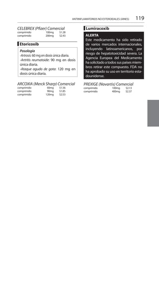 119
CELEBREX (Pfizer) Comercial 	
comprimido	 100mg 	 $1.28
comprimido 	 200mg 	 $2.43 	
█ Etoricoxib 	
Posología
-Artrosis: 60 mg en dosis única diaria.
-Artritis reumatoide: 90 mg en dosis
única diaria.
-Ataque agudo de gota: 120 mg en
dosis única diaria.
ARCOXIA (Merck Sharp) Comercial
comprimido 	 60mg 	 $1.56
comprimido 	 90mg 	 $1.85
comprimido 	 120mg 	 $2.53
█ Lumiracoxib 	
ALERTA
Este medicamento ha sido retirado
de varios mercados internacionales,
incluyendo latinoamericanos, por
riesgo de hepatotoxicidad severa. La
Agencia Europea del Medicamento
ha solicitado a todos sus paísesmiem-
bros retirar este compuesto. FDA no
ha aprobado su uso en territorio esta-
dounidense.
		
PREXIGE (Novartis) Comercial 	
comprimido 	 100mg 	 $2.13 	
comprimido 	 400mg 	 $2.37
ANTIINFLAMATORIOS NO ESTEROIDALES (AINES)
 