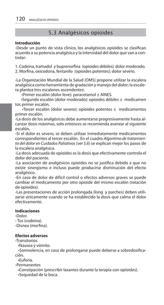 120
5.3 Analgésicos opioides
		
Introducción 	
-Desde un punto de vista clínico, los analgésicos opioides se clasifican
acuerdo a su potencia analgésica y la intensidad del dolor que van a con-
trolar:
1. Codeína, tramadol y buprenorfina (opioides débiles): dolor moderado.
2. Morfina, oxicodona, fentanilo (opioides potentes): dolor severo.
-La Organización Mundial de la Salud (OMS) propone utilizar la escalera
analgésica como herramienta de gradación y manejo del dolor; la escale-
ra plantea tres escalones ascendentes:
       •Primer escalón (dolor leve): paracetamol ± AINES.
      •Segundo escalón (dolor moderado): opioides débiles ±  medicamen
tos primer escalón.
     •Tercer escalón (dolor severo): opioides potentes ±  medicamentos
primer escalón.
-La dosis de los analgésicos debe aumentarse progresivamente hasta al-
canzar dosis máximas, solo entonces se recomienda avanzar al siguiente
escalón.
-Si el dolor es severo, se deben utilizar inmediatamente medicamentos
correspondientes al tercer escalón. En el cuadro Algoritmo de tratamien-
to del dolor en Cuidados Paliativos (ver 5.6) se explican mejor los pasos de
la escalera analgésica.
-La dosis adecuada de opioides es la dosis que efectivamente controla el
dolor del paciente.
-La asociación de analgésicos opioides no se justifica debido a que no
existe sinergismo e incluso puede producirse disminución del efecto
analgésico.
-En caso de dolor de difícil control o efectos adversos graves se puede
cambiar el medicamento por otro opioide del mismo escalón (rotación
de opioides).
-Las presentaciones de acción prolongada (long y parches) deben utili-
zarse únicamente cuando se ha establecido la dosis que calma el dolor
efectivamente.
Indicaciones
-Dolor.
- Tos (codeina).
-Disnea (morfina).
Efectos adversos
-Transitorios
   •Nausea y vómito.
   •Somnolencia, en caso de prolongarse puede deberse a sobredosifica-
ción.
   •Euforia.
-Permanentes
   •Constipación (prescribir laxantes durante la terapia con opioides).
   •Sequedad de la boca.
ANALGÉSICOS OPIOIDES
 