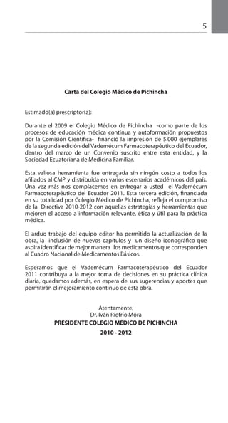 5
Carta del Colegio Médico de Pichincha
Estimado(a) prescriptor(a):
Durante el 2009 el Colegio Médico de Pichincha -como parte de los
procesos de educación médica continua y autoformación propuestos
por la Comisión Científica- financió la impresión de 5.000 ejemplares
de la segunda edición del Vademécum Farmacoterapéutico del Ecuador,
dentro del marco de un Convenio suscrito entre esta entidad, y la
Sociedad Ecuatoriana de Medicina Familiar.
Esta valiosa herramienta fue entregada sin ningún costo a todos los
afiliados al CMP y distribuida en varios escenarios académicos del país.
Una vez más nos complacemos en entregar a usted el Vademécum
Farmacoterapéutico del Ecuador 2011. Esta tercera edición, financiada
en su totalidad por Colegio Médico de Pichincha, refleja el compromiso
de la Directiva 2010-2012 con aquellas estrategias y herramientas que
mejoren el acceso a información relevante, ética y útil para la práctica
médica.
El arduo trabajo del equipo editor ha permitido la actualización de la
obra, la inclusión de nuevos capítulos y un diseño iconográfico que
aspira identificar de mejor manera los medicamentos que corresponden
al Cuadro Nacional de Medicamentos Básicos.
Esperamos que el Vademécum Farmacoterapéutico del Ecuador
2011 contribuya a la mejor toma de decisiones en su práctica clínica
diaria, quedamos además, en espera de sus sugerencias y aportes que
permitirán el mejoramiento continuo de esta obra.
Atentamente,
Dr. Iván Riofrío Mora
PRESIDENTE COLEGIO MÉDICO DE PICHINCHA
2010 - 2012
 
