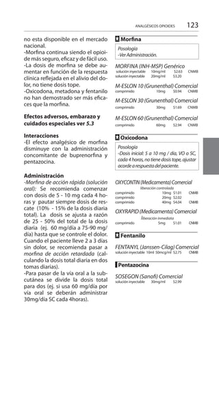 123
no esta disponible en el mercado
nacional.
-Morfina continua siendo el opioi-
de más seguro, eficaz y de fácil uso.
-La dosis de morfina se debe au-
mentar en función de la respuesta
clínica reflejada en el alivio del do-
lor, no tiene dosis tope.
-Oxicodona, metadona y fentanilo
no han demostrado ser más efica-
ces que la morfina.
Efectos adversos, embarazo y
cuidados especiales ver 5.3
Interacciones 	
-El efecto analgésico de morfina
disminuye con la administración
concomitante de buprenorfina y
pentazocina.
Administración
-Morfina de acción rápida (solución
oral): Se recomienda comenzar
con dosis de 5 - 10 mg cada 4 ho-
ras y pautar siempre dosis de res-
cate (10% - 15% de la dosis diaria
total). La dosis se ajusta a razón
de 25 - 50% del total de la dosis
diaria (ej. 60 mg/día a 75-90 mg/
día) hasta que se controle el dolor.
Cuando el paciente lleve 2 a 3 días
sin dolor, se recomienda pasar a
morfina de acción retardada (cal-
culando la dosis total diaria en dos
tomas diarias).
-Para pasar de la vía oral a la sub-
cutánea se divide la dosis total
para dos (ej. si usa 60 mg/día por
vía oral se deberán administrar
30mg/día SC cada 4horas).
FF Morfina 	
Posología
-VerAdministración.
MORFINA (INH-MSP) Genérico
solución inyectable 	 10mg/ml 	 $2.63 CNMB
solución inyectable 	 20mg/ml 	 $3.20
M-ESLON 10 (Grunenthal) Comercial
comprimido 	 10mg 	 $0.94 	 CNMB 	
M-ESLON 30 (Grunenthal) Comercial
comprimido 	 30mg 	 $1.69 	 CNMB
M-ESLON 60 (Grunenthal) Comercial
comprimido 	 60mg 	 $2.94 	 CNMB
FF Oxicodona 	
Posología
-Dosis inicial: 5 a 10 mg / día, VO o SC,
cada 4horas, no tienedosis tope,ajustar
acordearespuestadelpaciente.
		
OXYCONTIN(Medicamenta)Comercial
liberación controlada
comprimido 		 10mg $1.01 CNMB	
comprimido 		 20mg $2.02 	
comprimido 	 40mg 	 $4.04 	 CNMB	
OXYRAPID(Medicamenta)Comercial
liberación inmediata
comprimido 	 5mg 	 $1.01 	 CNMB	
FF Fentanilo 	
	
FENTANYL(Janssen-Cilag)Comercial
solución inyectable	 10ml 50mcg/ml	 $2.75	 CNMB	
█ Pentazocina 	
		
SOSEGON (Sanofi) Comercial 	
solución inyectable 	 30mg/ml	 $2.99
ANALGÉSICOS OPIOIDES
 