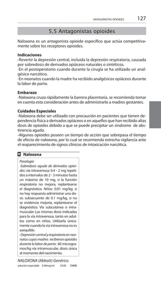 127
5.5 Antagonistas opioides
Naloxona es un antagonista opioide específico que actúa competitiva-
mente sobre los receptores opioides.
Indicaciones 	
-Revertir la depresión central, incluida la depresión respiratoria, causada
por sobredosis de derivados opiáceos naturales o sintéticos.
-En el postoperatorio cuando durante la cirugía se ha utilizado un anal-
gésico narcótico.
-En neonatos cuando la madre ha recibido analgésicos opiáceos durante
la labor de parto.
Embarazo 	
-Naloxona cruza rápidamente la barrera placentaria, se recomienda tomar
en cuenta esta consideración antes de administrarlo a madres gestantes.
Cuidados Especiales 	
-Naloxona debe ser utilizado con precaución en pacientes que tienen de-
pendencia física a derivados opiáceos o en aquellos que han recibido altas
dosis de opioides debido a que se puede precipitar un síndrome de abs-
tinencia agudo.
-Algunos opioides poseen un tiempo de acción que sobrepasa el tiempo
de efecto de naloxona, por lo cual se recomienda estrecha vigilancia ante
el reaparecimiento de signos clínicos de intoxicación narcótica.
FF Naloxona 	
Posología
-Sobredosis aguda de derivados opioi-
des: vía intravenosa: 0.4 - 2 mg repeti-
dos a intervalos de 2 - 3 minutos hasta
un máximo de 10 mg, si la función
respiratoria no mejora, replantearse
el diagnóstico. Niños: 0.01 mg/kg; si
no hay respuesta administrar una do-
sis subsecuente de 0.1 mg/kg, si no
se evidencia mejoría, replantearse el
diagnóstico. Vía subcutánea o intra-
muscular: Las mismas dosis indicadas
para la vía intravenosa, tanto en adul-
tos como en niños. Utilizarla única-
mentecuandolavíaintravenosanoes
asequible.
-Depresióncentralyrespiratoriaenneo-
natoscuyasmadres recibieronopioides
durantelalabordeparto: 60 microgra-
mos/kg vía intramuscular, dosis única
al momento del nacimiento.
NALOXONA (Abbott) Genérico	
solución inyectable 	 0.40mg/ml 	 $9.85 	 CNMB	
ANTAGONISTAS OPIOIDES
 