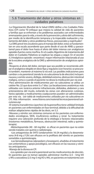 128 TRATAMIENTO DEL DOLOR Y OTROS SINTOMAS EN CUIDADOS PALIATIVOS
5.6 Tratamiento del dolor y otros síntomas en
cuidados paliativos
-La Organización Mundial de la Salud (OMS) define a los Cuidados Palia-
tivos (CP) como “El enfoque que mejora la calidad de vida de pacientes
y familias que se enfrentan a los problemas asociados con enfermedades
amenazantes para la vida, a través de la prevención y alivio del sufrimiento,
por medio de la identificación temprana y la impecable evaluación y tra-
tamiento del dolor y otros problemas físicos, psicosociales y espirituales”.
-La OMS prevé tres escalones para el manejo del dolor; estos se fundamen-
tan en una escala ascendente que parte desde el uso de AINEs y parace-
tamol para el dolor leve hasta el alivio del dolor intenso con analgésicos
opioides fuertes como morfina. En el cuadro Algoritmo de tratamiento del
dolor en Cuidados Paliativos se explican las etapas a seguir. En el sección
5.3 Analgésicos opioides encontrará mayor información relacionada al uso
de la escalera analgésica de la OMS y administración de analgésicos opioi-
des.
-Respecto al alivio del dolor, siempre que sea posible se recomienda utili-
zar el analgésico elegido en dosis fijas y regulares (con horario); se procura-
rá también, mantener al máximo la vía oral. Las posibles indicaciones para
cambiar a vía parenteral (siendo la vía subcutánea la de elección) incluyen:
nausea y vomito severo, disfágia, debilidad extrema, obstrucción intestinal
maligna, coma o cuando el paciente no desea la medicación por vía oral.
-Para administración de medicamentos por vía subcutánea se utiliza un
catéter No. 22 que dura entre 5 a 7 días. Las localizaciones anatómicas más
utilizadas son: torácica anterior infraclavicular, deltoidea, abdomen y cara
anteroexterna del muslo, evitando las zonas con alteraciones cutáneas.
Varios opioides y medicamentos coadyuvantes pueden ser administrados
por esta vía. (ver tabla de medicamentos utilizados por vía subcutánea en
CP). Más información: www.fisterra.com/material/tecnicas/parenteral/sub-
cutanea.asp
-El sistema transdérmico (parches) de buprenorfina tiene utilidad limitada
en pacientes con enfermedades en fase terminal, debido a la dificultad de
realizar adaptaciones rápidas de las dosis, ver 5.3.
-Náuseas y vómito: son síntomas comunes en los pacientes con enferme-
dades oncológicas, SIDA, insuficiencia cardíaca y renal. Su tratamiento
requiere una valoración profunda de la etiología o factores relacionados
(trastornos metabólicos, fármacos, obstrucción intestinal, radio y quimio-
terapia).
   •Metoclopramida (40 - 60 mg/día)  es eficaz en pacientes que no están
siendo tratados con quimio o radioterapia.
    •Los antagonistas de 5HT3 (ondansetrón 16-24 mg/día) y la dexometa-
sona (4-8 mg c/12h) son eficaces en la profilaxis del vómito en pacientes
sometidos a quimioterapia.
     •Las benzodiazepinas (alprazolam y lorazepam), añadidas al tratamiento
con antieméticos y apoyo psicológico, son eficaces en las nauseas y vómi-
tos anticipatorios.
-Manejo de la disnea en CP:
    •Los opioides por vía oral o parenteral son los medicamentos de elección.
En pacientes que no toman opioides administrar morfina (2.5 - 5mg VO
c/4h) u oxicodona (2.5 mg-5 mgVO c/4h), en pacientes en tratamiento con
 
