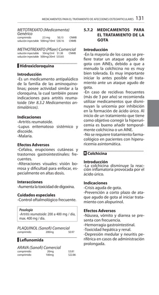 131
METOTREXATO (Medicamenta)
Genérico
comprimido	 2.5 mg $0,13 	 CNMB 	
solución inyectable 500mg/10ml $30.16 	 CNMB
METHOTREXATO (Pfizer) Comercial
solución inyectable	 50mg/2ml $1.38 	 CNMB 	
solución inyectable 500mg/20ml $33.65 	
█ Hidroxicloroquina
Introducción
-Es un medicamento antipalúdico
de la familia de las aminoquino-
linas; posee actividad similar a la
cloroquina, la cual también posee
indicaciones para artritis reuma-
toide (Ver 8.3.2 Medicamentos an-
timaláricos).
	
Indicaciones
-Artritis reumatoide.
-Lupus eritematoso sistémico y
discoide.
-Malaria.
Efectos Adversos
-Cefalea, erupciones cutáneas y
trastornos gastrointestinales: fre-
cuentes.
-Alteraciones visuales: visión bo-
rrosa y dificultad para enfocar, es-
pecialmente en altas dosis.
Interacciones
-Aumenta la toxicidad de digoxina.
Cuidados especiales
-Control oftalmológico frecuente.
Posología
-Artritis reumatoide: 200 a 400 mg / día,
max. 400 mg / día.
PLAQUINOL (Sanofi) Comercial
comprimido	 200mg 			 $0.97
█ Leflunomida
ARAVA (Sanofi) Comercial
comprimido	 20mg 			 $3.81
comprimido	 100mg 			 $22.86
5.7.2 MEDICAMENTOS PARA
EL TRATAMIENTO DE LA
GOTA 	
	
Introducción 	
-En la mayoría de los casos se pre-
fiere tratar un ataque agudo de
gota con AINEs, debido a que a
menudo la colchicina no es muy
bien tolerada. Es muy importante
iniciar lo antes posible el trata-
miento ante un ataque agudo de
gota.
-En caso de recidivas frecuentes
(más de 3 por año) se recomienda
utilizar medicamentos que dismi-
nuyan la uricemia por inhibición
en la formación de ácido úrico. Al
inicio de un tratamiento que tiene
como objetivo corregir la hiperuri-
cemia es bueno añadir temporal-
mente colchicina o un AINE.
-No se requiere tratamiento farma-
cológico en pacientes con hiperu-
ricemia asintomática.
FF Colchicina 	
	
Introducción 	
-La colchicina disminuye la reac-
ción inflamatoria provocada por el
ácido úrico.
Indicaciones 	
-Crisis aguda de gota.
-Prevención a corto plazo de ata-
que agudo de gota al iniciar trata-
miento con alopurinol.
Efectos Adversos 	
-Náusea, vómito y diarrea se pre-
senta con frecuencia.
-Hemorragia gastrointestinal.
-Toxicidad hepática y renal.
-Depresión medular y neuritis pe-
riférica en casos de administración
prolongada.
MEDICAMENTOS PARA EL TRATAMIENTO DE AFECCIONES OSTEOARTICULARES
 