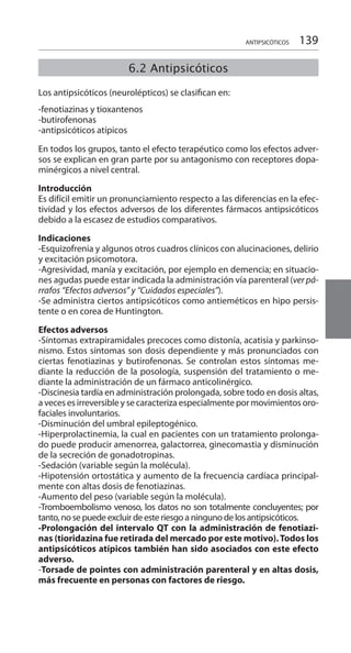 139ANTIPSICÓTICOS
	
Los antipsicóticos (neurolépticos) se clasifican en:
-fenotiazinas y tioxantenos
-butirofenonas
-antipsicóticos atípicos
En todos los grupos, tanto el efecto terapéutico como los efectos adver-
sos se explican en gran parte por su antagonismo con receptores dopa-
minérgicos a nivel central.
Introducción 	
Es difícil emitir un pronunciamiento respecto a las diferencias en la efec-
tividad y los efectos adversos de los diferentes fármacos antipsicóticos
debido a la escasez de estudios comparativos.
Indicaciones 	
-Esquizofrenia y algunos otros cuadros clínicos con alucinaciones, delirio
y excitación psicomotora.
-Agresividad, manía y excitación, por ejemplo en demencia; en situacio-
nes agudas puede estar indicada la administración vía parenteral (ver pá-
rrafos “Efectos adversos” y “Cuidados especiales”).
-Se administra ciertos antipsicóticos como antieméticos en hipo persis-
tente o en corea de Huntington.
Efectos adversos 	
-Síntomas extrapiramidales precoces como distonía, acatisia y parkinso-
nismo. Estos síntomas son dosis dependiente y más pronunciados con
ciertas fenotiazinas y butirofenonas. Se controlan estos síntomas me-
diante la reducción de la posología, suspensión del tratamiento o me-
diante la administración de un fármaco anticolinérgico.
-Discinesia tardía en administración prolongada, sobre todo en dosis altas,
a veces es irreversible y se caracteriza especialmente por movimientos oro-
faciales involuntarios.
-Disminución del umbral epileptogénico.
-Hiperprolactinemia, la cual en pacientes con un tratamiento prolonga-
do puede producir amenorrea, galactorrea, ginecomastia y disminución
de la secreción de gonadotropinas.
-Sedación (variable según la molécula).
-Hipotensión ortostática y aumento de la frecuencia cardíaca principal-
mente con altas dosis de fenotiazinas.
-Aumento del peso (variable según la molécula).
-Tromboembolismo venoso, los datos no son totalmente concluyentes; por
tanto, no se puede excluir de este riesgo a ninguno de los antipsicóticos.
-Prolongación del intervalo QT con la administración de fenotiazi-
nas (tioridazina fue retirada del mercado por este motivo).Todos los
antipsicóticos atípicos también han sido asociados con este efecto
adverso.
-Torsade de pointes con administración parenteral y en altas dosis,
más frecuente en personas con factores de riesgo.
6.2 Antipsicóticos
 