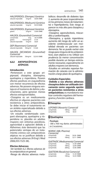 141ANTIPSICÓTICOS
HALOPERIDOL (Diempec) Genérico
solución inyectable	 5mg/ml	 $0.08	CNMB
HALOPERIDOL (Medisumi) Genérico
solución inyectable 5mg/ml	 $0.59 CNMB 	
HALOPERIDOL (Espinosa) Genérico
gotero 	 2mg/ml	 $3.68	CNMB	
HALDOL (Grunenthal) Comercial 	
comprimido 	 5mg $0.14 CNMB
gotero 	 15ml 2mg/ml 	 $1.50
solución inyectable 	 5mg/ml 	 $6.64 	
DEP (Roemmers) Comercial
solución inyectable 	 50mg/ml 	 $12.60 	
HALDOL DECANOAS (Grunenthal)
Comercial 	
solución inyectable 	 50mg/ml 	 $22.93 	CNMB
6.2.2 	 ANTIPSICÓTICOS
ATÍPICOS
Introducción 	
-Pertenecen a este grupo: ari-
piprazol, clozapina, olanzapina,
quetiapina y risperidona. Poseen
efectos positivos en esquizofrenia
con menor recurrencia de efectos
adversos. No poseen ninguna ven-
taja en el trastorno de delirio y alu-
cinaciones, pero generan menos
efectos extrapiramidales.
-Clozapina es un medicamento
efectivo en algunos pacientes con
resistencia a otros antipsicóticos.
Se debe iniciar el tratamiento en
un ámbito especializado debido a
sus efectos adversos.
-Un estudio randomizado com-
paró olanzapina, quetiapina y ris-
peridona vs. placebo en adultos
mayores con síntomas psicóticos,
agresividad o agitación debido a
Alzheimer; éste demostró que las
potenciales ventajas de un trata-
miento crónico con antipsicóticos
atípicos no se justifican debido a
sus efectos adversos (N Engl J Med
2006;355:1525-38).
Efectos Adversos 	
-Ver también 6.2. Efectos adversos de
losantipsicóticosengeneral.
-Riesgo de efectos adversos meta-
bólicos: desarrollo de diabetes tipo
2, aumento de peso (especialmente
en los primeros meses de tratamien-
to) e hiperlipidemia. Este riesgo al
parecer es más alto para clozapina y
olanzapina.
-Clozapina: agranulocitosis, miocar-
ditis y cardiomiopatía.
-Olanzapina, y quizás risperidona:
aumento del riesgo de sufrir un ac-
cidente cerebrovascular con mor-
talidad elevada en pacientes con
demencia. No se puede excluir este
riesgoparaningunodelosantipsicó-
ticos, sean atípicos o no. Utilizar con
prudencia (la menor concentración
posible durante un tiempo estricta-
mente necesario), especialmente en
adultos mayores con demencia.
-Estudios en animales reportan for-
mación de catarata con la adminis-
tración a largo plazo de quetiapina.
Cuidados Especiales 	
-Debido a sus efectos adversos
clozapina debe ser utilizado úni-
camente como segunda opción
en pacientes resistentes a otros
antipsicóticos; es mandatorio rea-
lizar controles regulares del hemo-
grama y función cardíaca.
█ Clozapina 	
		
LEPONEX (Novartis) Comercial
comprimido 	 100mg 	 $0.64
comprimido 	 25mg 	 $0.33 	
FF Quetiapina 	
Posología
-300 a 450 mg diarios administrados
en 2 ocasiones.
NORSIC (ABL Pharma)
Comercial 	
comprimido 	 25mg 	 $0.58 CNMB
comprimido 	 100mg 	$2.11 CNMB
QUETIAZIC(Medicamenta)Comercial
comprimido 	 25mg 	 $1.09 CNMB
comprimido 	 100mg 	$2.09 CNMB
comprimido 	 200mg 	 $3.46 	CNMB
QUETIDIN (Recalcine) Comercial
comprimido 	 25mg 	 $1.39 CNMB
comprimido 	 100mg 	 $2.24 	CNMB
 