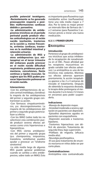 145ANTIDEPRESIVOS
posible potencial teratógeno.
-Recientemente se ha generado
preocupación respecto a posi-
bles malformaciones cardíacas
debido a paroxetina.
-La administración de antide-
presivos tricíclicos en el período
perinatal puede producir efec-
tos anticolinérgicos en el recién
nacido (excitación, trastornos
en la succión y, menos frecuen-
te, arrítmias cardíacas, trastor-
nos en la motilidad intestinal y
retención urinaria).
-La administración de IRSS y
otros antidepresivos (p.e. mir-
tazapina) en el tercer trimestre
del embarazo puede provocar
en el recién nacido dificultad
respiratoria, problemas para ali-
mentarse, convulsiones, llanto
continuo y rigidez muscular. Se
sugiere que los IRSS puden pro-
vocar hipertensión pulmonar en
el recién nacido.
Interacciones 	
-Con los antihipertensivos de ac-
ción central (metildopa, clonidina):
la mayoría de los antidepresivos
del primer y segundo grupo con-
trarrestan su acción.
-Con fármacos simpaticomiméti-
cos, p.e. descongestionantes: La
mayoría de los antidepresivos del
primer y segundo grupo potencia-
lizan su efecto.
-Con los IMAO (sobre todo los no
selectivos) esta combinación pue-
de producir severos efectos ad-
versos como crisis hipertensivas e
hiperpiréticas.
-Con IRSS: ciertos antidepresi-
vos del primer y segundo grupo
(p.e. clomipramina, imipramina,
trazodona, venlafaxina) pueden
ayudar a provocar un “síndrome
serotonina”.
-La vida media larga de algunos
IRSS puede generar problemas
cuando se cambia a otro antide-
presivo, sobre todo un IMAO; Esto
es importante para fluoxetina cuyo
metabolito activo (norfluoxetina)
tiene una vida media mayor a 7
días. Por lo tanto es mejor prever
un intervalo libre de fármaco de 1
a 2 semanas (para fluoxetina 5 se-
manas) previo a iniciar una nueva
medicación.
	
6.3.1.1 	PRIMER GRUPO 	
		
FF Amitriptilina 	
Introducción 	
Pertenece al grupo de antidepresi-
vos tricíclicos que actúa inhibien-
do la recaptación de noradrenali-
na en el SNC. Posee afinidad por
los receptores muscarínicos en
grado variable (ver efectos adver-
sos). La amitriptilina es uno de los
tricíclicos más sedantes. Mientras
sus efectos adversos aparecen
prontamente, la acción terapéuti-
ca aparece a las 2 a 4 semanas de
iniciado el tratamiento. Después
de obtenida la respuesta deseada,
la terapia debe prolongarse al me-
nos durante 4 a 6 meses (12 meses
en ancianos) para poder suspen-
derla.
Indicaciones 	
-Manejo de depresión mayor.
-Ansiedad moderada a severa y agi-
tación en pacientes con depresión.
-Episodios depresivos agudos en
pacientes con esquizofrenia.
-Depresión asociada a trastornos
bipolares.
-Trastornos hiperactivos con dé-
ficit de atención. Tratamiento de
segunda línea, bajo supervisión.
-Profilaxis de migraña. (eficacia
media-alta).
-Neuralgia postherpética.
-El uso para tratamiento de enure-
sis nocturna en niños debe ser por
corto plazo.
Contraindicaciones 	
Amitriptilina esta contraindicado
 