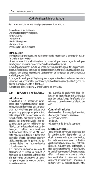 152
6.4 Antiparkinsonianos
Se trata a continuación los siguientes medicamentos:
-Levodopa + inhibidores
-Agonistas dopaminérgicos
-Entacapone
-Selegilina
-Anticolinérgicos
-Amantadina
-Preparados combinados
Introducción 	
-Ningún antiparkinsoniano ha demostrado modificar la evolución natu-
ral de la enfermedad.
-A menudo se inicia el tratamiento con levodopa, con un agonista dopa-
minérgico o con una combinación de ambos fármacos.
-Levodopaactúamásrápidoyesmásefectivoquelosagonistasdopaminér-
gicos, pero conlleva el riesgo de complicaciones motoras (fluctuaciones, dis-
cinesias) por ello se lo combina siempre con un inhibidor de descarboxilasa
(carbidopa), ver6.4.1.
-Los agonistas dopaminérgicos y entacapone también reducen los efec-
tos adversos producidos por levodopa. Los fármacos anticolinérgicos re-
ducen principalmente el temblor.
-La utilidad de selegilina y amantadina es limitada.
6.4.1	 Levodopa+inhibidores
Introducción 	
-Levodopa es el precursor inme-
diato del neurotransmisor dopa-
mina, es rápidamente descarboxi-
lada por enzimas periféricas por
lo que muy poco principio activo
esta disponible para cruzar la ba-
rrera hematoencefálica y ejercer su
acción. Por este motivo la levodo-
pa se asocia con un inhibidor pe-
riférico de la descarboxilasa: carbi-
dopa; como altas concentraciones
de levodopa alcanzan el SNC con
esta asociación, tanto el beneficio
como los efectos adversos ocurren
rápidamente, por lo que estos pa-
cientes deben ser monitorizados
cuidadosamente.
-En primera instancia mejora la
bradicinesia y luego la rigidez. A
menudo es necesario administrar
el tratamiento durante varias sema-
nas para lograr un efecto positivo
en los temblores.
-La mayoría de pacientes con Par-
kinson se benefician de la terapia
por dos años, luego la eficacia dis-
minuye progresivamente“efecto on
off”.
Contraindicaciones 	
-Enfermedadulcerosapépticaactiva.
-Patología coronaria reciente.
-Arritmias severas.
-Psicosis.
-Glaucoma de ángulo cerrado
Efectos Adversos 	
-Los efectos adversos precoces de
la combinación dependen de la
dosis y a menudo son transitorios,
los más comunes son: molestias
gastrointestinales (náusea, estreñi-
miento), hipotensión, alteraciones
del comportamiento y confusión,
especialmente en adultos mayores.
-Más tardíamente aparecen efec-
tos centrales, a menudo movi-
mientos involuntarios anormales
(discinesias) y, excepcionalmente,
ANTIPARKINSONIANOS
 