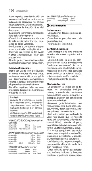 160
ácido valproico con disminución de
suconcentraciónséricahasidorepor-
tada con esta asociación. (ver efectos
adversosfenitoínaycarbamazepina).
-Incrementa la fracción libre del
diazepam.
-La aspirina incrementa la fracción
libre del ácido valproico.
-Cimetidina incrementa el tiempo
de vida media y disminuye el clea-
rance de ácido valproico.
-Mefloquina y cloroquina antago-
nizan la actividad antiepiléptica.
-Potencia los efectos de los IMAO
y otros antidepresivos (usar con
precaución).
-Disminuye las concentraciones plas-
máticasdemeropenemeimipenem.
Cuidados Especiales 	
-Debe ser usado con precaución
en niños menores de tres años,
trastornos metabólicos congéni-
tos, degenerativos, convulsiones
severas asociadas a retardo mental
y lupus eritematoso sistémico.
-Función hepática debe ser mo-
nitorizada durante los 6 primeros
meses de terapia.
Posología
-Epilepsia: 10 mg/Kg/día en función
de la respuesta clínica, incrementar
progresivamente hasta máximo 30
mg/Kg/día dividido en 3 ó 4 adminis-
traciones.
-Profilaxisdemigraña: 500mg diarios di-
vididoen2tomas.Dosismax.1g/día.
	
VALPROATO SÓDICO (Genamerica)
Genérico
comprimido 	 200mg $0.14
comprimido 	 500mg 	 $0.30 	CNMB	
solución oral 	 40ml 200mg/ml 	 $7.25 	
ATEMPERATOR(Recalcine)Comercial
comprimido 	 200mg 	 $0.20 	
comprimido 	 250mg 	 $0.26 	
comprimido 	 400mg 	 $0.40 	
comprimido 	 500mg 	 $0.45
gotero 	 20ml 375mg/ml 	$6.02 	
VALCOTE (Abbott) Comercial 	
comprimido 	 250mg 	 $0.39 	
comprimido 	 500mg 	 $0.74
solución oral 120ml 250mg/5ml 	 $8.86 	CNMB
		
VALPAKINE (Sanofi) Comercial 	
comprimido 	 500mg $0.51
gotero 	 40ml 200mg/ml 	 $12.00 	
FF Carbamazepina 	
	
Indicaciones 	
-Convulsiones tónico-clónicas ge-
neralizadas.
-Convulsiones parciales con o sin
generalización.
-Neuralgia del trigémino.
Contraindicaciones 	
-Carbamazepina no esta indicada
en crisis de ausencia y crisis mio-
clónicas
-Contraindicado su uso en com-
binación con IMAO, alto riesgo de
“síndrome serotonina”. Se reco-
mienda suspensión total de carba-
mazepina al menos dos semanas
antes de iniciar terapia con IMAO.
-Historia de depresión medular.
-Porfiria intermitente aguda.
Efectos adversos 	
-Se producen al inicio de la te-
rapia, los principales incluyen
mareo, somnolencia, trastornos
oculomotores (ataxia, nistagmus y
diplopía), pueden ser controlados
reduciendo la dosis.
-Síntomas gastrointestinales son
menos frecuentes: boca seca, náu-
sea, vómito, dolor abdominal, ano-
rexia, diarrea o estreñimiento.
-Rash eritematoso generalizado (a
veces tan severo que se necesita
retiro del tratamiento), además: fo-
tosensibilidad, urticaria, alopecia,
dermatitis exfoliativa, eritema multi-
forme, Sd. Steven Johnson y lupus.
-Trastornos sanguíneos: agranulo-
citosis,anemiaaplásica,eosinofilia,
leucopenia persistente, leucocito-
sis, trombocitopenia, y púrpura.
-Linfadenopatía, esplenomegalia,
pneumonitis, alteración en la fun-
ción hepática y renal.
-Otros efectos adversos: pareste-
sias, cefalea, arritmia y bloqueo
cardiaco, impotencia sexual, infer-
ANTIEPILÉPTICOS
 