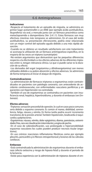 165ANTIEPILÉPTICOS
Indicaciones 	
-Respecto al tratamiento de un episodio de migraña, se administra en
primer lugar acetaminofén o un AINE (por ejemplo ácido acetilsalicílico,
ibuprofeno) vía oral, a menudo junto con un fármaco procinético como
metoclopramida o domperidona (Ver 2.4.1.1). Estos fármacos son muy
efectivos mientras más temprano se administren. En el caso del ácido
acetilsalicílico, su presentación efervescente, podría estar relacionada
con un mejor control del episodio agudo debido a una más rápida ab-
sorción.
-Cuando no se obtiene un resultado satisfactorio con este tratamiento
se aconseja la utilización de un fármaco antimigrañoso específico, en la
mayoría de las veces un triptano (sumatriptán)
-No existen argumentos que demuestran que las pequeñas diferencias
respecto a la efectividad o a los efectos adversos de los diferentes tripta-
nos entre si, tengan relevancia clínica. Lo que si puede variar es la dura-
ción de su efecto.
-Los derivados del ergot (ergotamina y dihidroergotamina) son menos
utilizados debido a su pobre absorción y efectos adversos. Se administra
de forma temprana al iniciar el ataque de migraña.
Contraindicaciones 	
-La administración de fármacos triptanos o ergotaminas están contrain-
dicados en pacientes con patología coronaria, con antecedente de ac-
cidente cerebrovascular, con enfermedades vasculares periféricas y en
pacientes con hipertensión no controlada.
-También el uso de ergotaminas se contraindica en pacientes con insu-
ficiencia renal, hepática, hipertiroidismo, y durante el embarazo (ver Em-
barazo).
Efectos adversos 	
-Triptanos: sensación precordial de opresión, lo cual en casos poco comunes
sería debido a espasmo coronario. Es común el mareo, debilidad, somno-
lencia, fatiga, náusea y vómito. En forma tardía podría ocurrir incremento
transitorios de la presión arterial. También hipotensión, bradicardia ó taqui-
cardia y palpitaciones.
-Ergotaminas: náusea, vómito, dolor epigástrico, diarrea, parestesias, extremi-
dades frías, rara vez claudicación intermitente y angina de pecho.
-En el caso de sobredosificación, uso prolongado o hipersensibilidad:
espasmos vasculares los cuales pueden producir necrosis tisular (ergo-
tismo).
-En uso crónico: reacciones inflamatorias fibróticas como por ejemplo
pleuritis, pericarditis y/o fibrosis retroperitoneal y lesiones de las válvulas
cardíacas.
Embarazo 	
-Está contraindicada la administración de ergotaminas durante el emba-
razo (efecto oxitocina y riesgo de hipoxia fetal) y durante el periodo de
la lactancia.
-Existe poca experiencia con la administración de triptanos durante el em-
6.6 Antimigrañosos
 