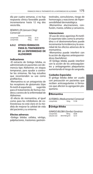 175FÁRMACOS PARA EL TRATAMIENTO DE LA ENFERMEDAD DE ALZHEIMER
día por cuatro semanas, si no hay
respuesta clínica favorable puede
incrementarse hasta 12 mg dos
veces/día.
REMINYL ER (Janssen Cilag)
Comercial 	 	
liberacióncontrolada
comprimido 	 8mg 	 $7.16 	
comprimido 	 16mg 	 $9.51 	
6.9.2 	 OTROS FÁRMACOS
PARA EL TRATAMIENTO
DE LA ENFERMEDAD DE
ALZHEIMER
Indicaciones 	
-El extracto de Ginkgo biloba, es
administrado en pacientes con de-
mencia tipo Alzheimer, en etapas
tempranas, para ayudar a contro-
lar los síntomas. No hay estudios
que recomienden su uso como
profiláctico.
-Memantina es un antagonista de
los receptores de glutamato (tipo
N-metil-d-aspartato), sugerido
para el tratamiento de formas mo-
dera a severa de la enfermedad de
Alzheimer.
-El efecto de memantina, al igual
como para los inhibidores de co-
linesterasa no está claro en la me-
dida de mejorar la calidad de vida
del paciente y su entorno.
	
Efectos adversos 	
-Ginkgo biloba: cefalea, vértigo,
palpitaciones, trastornos gastroin-
testinales, convulsiones, riesgo de
hemorragia y reacciones de hiper-
sensibilidad dermatológica.
-Memantina: alucinaciones, con-
fusión, mareo, cefalea y cansancio.
	
Interacciones 	
-El uso de otros agonistas N-metil-
D-aspartato tales como la amanta-
dina o el dextrometorfano puede
incrementar la incidencia y la seve-
ridad de los efectos adversos de la
memantina.
-Memantina puede interferir con
la acción de algunos antiespasmó-
dicos (baclofeno).
-El Ginkgo biloba puede interferir
con la acción de los anticoagulan-
tes y antiagregantes plaquetarios
aumentando el riesgo de sangrado.
Cuidados Especiales 	
El ginkgo biloba debe ser usado
con precaución en pacientes que
reciben anticoagulantes ó fárma-
cos que afecten la agregación pla-
quetaria.
█ Memantina 	
		
EUTEBROL(Medicamenta)Comercial
comprimido 	 10mg 	 $1.90 	
█ Ginkgo Biloba 	
		
GINKGO BILOBA (Genfar) Genérico
comprimido 40mg 	 $0.08
solución oral	 30ml 40mg/ml 	 $2.72 	
 