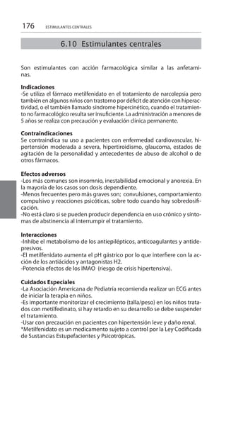 176
6.10 Estimulantes centrales
ESTIMULANTES CENTRALES
Son estimulantes con acción farmacológica similar a las anfetami-
nas. 	
Indicaciones 	
-Se utiliza el fármaco metilfenidato en el tratamiento de narcolepsia pero
también en algunos niños con trastorno por déficit de atención con hiperac-
tividad, o el también llamado síndrome hipercinético, cuando el tratamien-
to no farmacológico resulta ser insuficiente. La administración a menores de
5 años se realiza con precaución y evaluación clínica permanente.
Contraindicaciones 	
Se contraindica su uso a pacientes con enfermedad cardiovascular, hi-
pertensión moderada a severa, hipertiroidismo, glaucoma, estados de
agitación de la personalidad y antecedentes de abuso de alcohol o de
otros fármacos.
Efectos adversos 	
-Los más comunes son insomnio, inestabilidad emocional y anorexia. En
la mayoría de los casos son dosis dependiente.
-Menos frecuentes pero más graves son; convulsiones, comportamiento
compulsivo y reacciones psicóticas, sobre todo cuando hay sobredosifi-
cación.
-No está claro si se pueden producir dependencia en uso crónico y sínto-
mas de abstinencia al interrumpir el tratamiento.
	
Interacciones 	
-Inhibe el metabolismo de los antiepilépticos, anticoagulantes y antide-
presivos.
-El metilfenidato aumenta el pH gástrico por lo que interfiere con la ac-
ción de los antiácidos y antagonistas H2.
-Potencia efectos de los IMAO (riesgo de crisis hipertensiva).
Cuidados Especiales 	
-La Asociación Americana de Pediatría recomienda realizar un ECG antes
de iniciar la terapia en niños.
-Es importante monitorizar el crecimiento (talla/peso) en los niños trata-
dos con metilfedinato, si hay retardo en su desarrollo se debe suspender
el tratamiento.
-Usar con precaución en pacientes con hipertensión leve y daño renal.
*Metilfenidato es un medicamento sujeto a control por la Ley Codificada
de Sustancias Estupefacientes y Psicotrópicas.
 