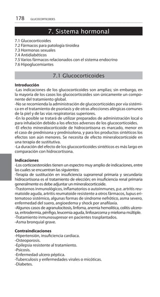 178 GLUCOCORTICOIDES
7. Sistema hormonal
	
7.1 Glucocorticoides
7.2 Fármacos para patología tiroidea
7.3 Hormonas sexuales
7.4 Antidiabéticos
7.5 Varios fármacos relacionados con el sistema endocrino
7.6 Hipoglucemiantes
	
7.1 Glucocorticoides
	
Introducción 	
-Las indicaciones de los glucocorticoides son amplias; sin embargo, en
la mayoría de los casos los glucocorticoides son únicamente un compo-
nente del tratamiento global.
-No se recomienda la administración de glucocorticoides por vía sistémi-
ca en el tratamiento de psoriasis y de otras afecciones alérgicas comunes
de la piel y de las vías respiratorias superiores.
-En lo posible se tratará de utilizar preparados de administración local o
para inhalación debido a los efectos adversos de los glucocorticoides.
-El efecto mineralocorticoide de hidrocortisona es marcado, menor en
el caso de prednisona y prednisolona, y para los productos sintéticos los
efectos son aún menores. Se necesita de efecto mineralocorticoide en
una terapia de sustitutiva.
-La duración del efecto de los glucocorticoides sintéticos es más largo en
comparación con hidrocortisona.
Indicaciones
-Los corticoesteroides tienen un espectro muy amplio de indicaciones, entre
las cuales se encuentran las siguientes: 	
-Terapia de sustitución en insuficiencia suprarrenal primaria y secundaria:
hidrocortisona es el tratamiento de elección; en insuficiencia renal primaria
generalmente es debe adjuntar un mineralocorticoide.
-Trastornos inmunológicos, inflamatorios o autoinmunes, p.e. artritis reu-
matoide aguda, artritis reumatoide resistente a otros fármacos, lupus eri-
tematoso sistémico, algunas formas de síndrome nefrótico, asma severo,
enfermedad del suero, angioedema y shock por anafilaxia.
-Algunos casos de agranulocitosis, linfoma, anemia hemolítica, colitis ulcero-
sa, eritrodermia, pénfigo, leucemia aguda, linfosarcoma y mieloma múltiple.
-Tratamiento inmunosupresor en pacientes trasplantados.
-Asma bronquial grave.
Contraindicaciones 	
-Hipertensión, insuficiencia cardiaca.
-Osteoporosis.
-Epilepsia resistente al tratamiento.
-Psicosis.
-Enfermedad ulcero péptica.
-Tuberculosis y enfermedades virales o micóticas.
-Diabetes.
 