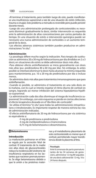 180 GLUCOCORTICOIDES
-Al terminar el tratamiento, pero también luego de este, puede manifestar-
se una insuficiencia suprarrenal a raíz de una situación de estrés (infección,
trauma o cirugía). Este problema a menudo es reversible pero puede persistir
durante meses.
-Luego de una administración prolongada de corticosteroides es nece-
sario disminuir gradualmente la dosis, similar intervención es requerida
ante la administración de altas concentraciones por cortos periodos de
tiempo. En una situación de estrés o intervención quirúrgica puede ser
necesario una nueva administración de corticoides o un aumento tem-
poral de la dosis.
-Los efectos adversos sistémicos también pueden producirse en admi-
nistraciones“in situ”.
Administración 	
-La posología difiere mucho según la indicación. Para terapia de sustitu-
ción se administra 20 a 30 mg de hidrocortisona por día divididos en 2 a 3
dosis; en situaciones de estrés se debe administrar dosis más altas.
-Para obtener efecto antiinflamatorio se inicia generalmente con dosis
más altas (p.e. prednisolona 40 a 60 mg por día). Sin embargo, lo antes
posible se intentará disminuir la dosis hasta alcanzar la mínima requerida
para mantenimiento, p.e. 10 a 20 mg de prednisolona por día o incluso
menos.
-Seadministra dosis másaltasparatratamientosinmunosupresoresquepara
antiinflamación.
-Cuando es posible, se administra el tratamiento en una sola dosis en
la mañana, con lo cual se intenta respetar el ritmo diurno de cortisol en
sangre, logrando así menor inhibición del sistema hipotalámico-hipófi-
so-suprarrenal.
-La administración cada dos días disminuye el riesgo de insuficiencia su-
prarrenal; Sin embargo, con este esquema se pierde en ciertas afecciones
el efecto terapéutico deseado en el“día-libre-de-corticoide”.
-Se utiliza el término“in situ”para todas las administraciones intraarticu-
lares e intralesionales. Es importante respetar de manera estricta las vías
de administración indicadas.
-El efecto antiinflamatorio de 20 mg de hidrocortisona por vía sistémica
es equivalente a:
	 -5 mg de prednisona o prednisolona
	 -4 mg de metilprednisolona o triamcinolona
	 -0,75 mg de betametasona o dexametasona.
FF Betametasona 	
Introducción 	
La maduración pulmonar en el feto
se regula por la secreción fetal de
cortisol. El tratamiento de la madre
con altas dosis de glucocorticoides
reduce la incidencia del síndrome de
insuficiencia respiratoria en los lac-
tantes que nacieron prematuramen-
te. Se elige betametasona debido a
que la unión a las proteínas mater-
nas y el metabolismo placentario de
este corticosteroide es menor que el
cortisol, permitiendo mayor transfe-
rencia desde la placenta al feto.
Posología.
Ante la amenaza de parto prematuro
(antes de las 34 semanas de gesta-
ción), administrar 12 mg IM seguidos
de una dosis adicional de 12 mg, 18 a
24 horas después.
 