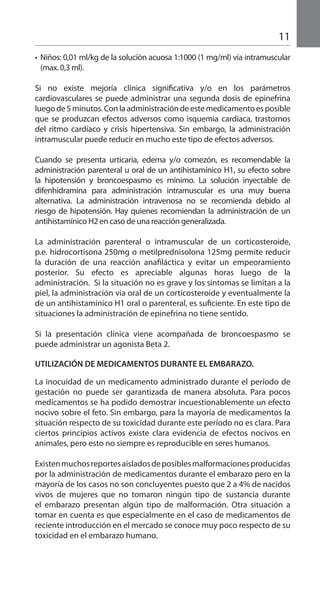 11
•	 Niños: 0,01 ml/kg de la solución acuosa 1:1000 (1 mg/ml) vía intramuscular
(max. 0,3 ml).
Si no existe mejoría clínica significativa y/o en los parámetros
cardiovasculares se puede administrar una segunda dosis de epinefrina
luegode5minutos.Conlaadministracióndeestemedicamentoesposible
que se produzcan efectos adversos como isquemia cardíaca, trastornos
del ritmo cardíaco y crisis hipertensiva. Sin embargo, la administración
intramuscular puede reducir en mucho este tipo de efectos adversos.
Cuando se presenta urticaria, edema y/o comezón, es recomendable la
administración parenteral u oral de un antihistamínico H1, su efecto sobre
la hipotensión y broncoespasmo es mínimo. La solución inyectable de
difenhidramina para administración intramuscular es una muy buena
alternativa. La administración intravenosa no se recomienda debido al
riesgo de hipotensión. Hay quienes recomiendan la administración de un
antihistamínico H2 en caso de una reacción generalizada.
La administración parenteral o intramuscular de un corticosteroide,
p.e. hidrocortisona 250mg o metilprednisolona 125mg permite reducir
la duración de una reacción anafiláctica y evitar un empeoramiento
posterior. Su efecto es apreciable algunas horas luego de la
administración. Si la situación no es grave y los síntomas se limitan a la
piel, la administración via oral de un corticosteroide y eventualmente la
de un antihistamínico H1 oral o parenteral, es suficiente. En este tipo de
situaciones la administración de epinefrina no tiene sentido.
Si la presentación clínica viene acompañada de broncoespasmo se
puede administrar un agonista Beta 2.
UTILIZACIÓN DE MEDICAMENTOS DURANTE EL EMBARAZO.
La inocuidad de un medicamento administrado durante el período de
gestación no puede ser garantizada de manera absoluta. Para pocos
medicamentos se ha podido demostrar incuestionablemente un efecto
nocivo sobre el feto. Sin embargo, para la mayoría de medicamentos la
situación respecto de su toxicidad durante este período no es clara. Para
ciertos principios activos existe clara evidencia de efectos nocivos en
animales, pero esto no siempre es reproducible en seres humanos.
Existenmuchosreportesaisladosdeposiblesmalformacionesproducidas
por la administración de medicamentos durante el embarazo pero en la
mayoría de los casos no son concluyentes puesto que 2 a 4% de nacidos
vivos de mujeres que no tomaron ningún tipo de sustancia durante
el embarazo presentan algún tipo de malformación. Otra situación a
tomar en cuenta es que especialmente en el caso de medicamentos de
reciente introducción en el mercado se conoce muy poco respecto de su
toxicidad en el embarazo humano.
 
