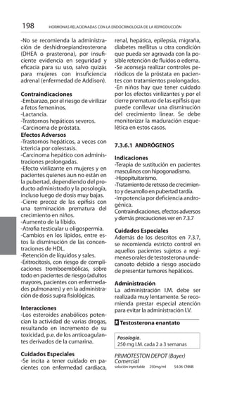 198 HORMONAS RELACIONADAS CON LA ENDOCRINOLOGÍA DE LA REPRODUCCIÓN
-No se recomienda la administra-
ción de deshidroepiandrosterona
(DHEA o prasterona), por insufi-
ciente evidencia en seguridad y
eficacia para su uso, salvo quizás
para mujeres con insuficiencia
adrenal (enfermedad de Addison).
Contraindicaciones 	
-Embarazo, por el riesgo de virilizar
a fetos femeninos.
-Lactancia.
-Trastornos hepáticos severos.
-Carcinoma de próstata.
Efectos Adversos 	
-Trastornos hepáticos, a veces con
ictericia por colestasis.
-Carcinoma hepático con adminis-
traciones prolongadas.
-Efecto virilizante en mujeres y en
pacientes quienes aun no están en
la pubertad, dependiendo del pro-
ducto administrado y la posología,
incluso luego de dosis muy bajas.
-Cierre precoz de las epífisis con
una terminación prematura del
crecimiento en niños.
-Aumento de la líbido.
-Atrofia testicular u oligospermia.
-Cambios en los lípidos, entre es-
tos la disminución de las concen-
traciones de HDL.
-Retención de líquidos y sales.
-Eritrocitosis, con riesgo de compli-
caciones tromboembólicas, sobre
todoenpacientesderiesgo(adultos
mayores, pacientes con enfermeda-
des pulmonares) y en la administra-
ción de dosis supra fisiológicas.
Interacciones 	
-Los esteroides anabólicos poten-
cian la actividad de varias drogas,
resultando en incremento de su
toxicidad, p.e. de los anticoagulan-
tes derivados de la cumarina.
Cuidados Especiales 	
-Se incita a tener cuidado en pa-
cientes con enfermedad cardiaca,
renal, hepática, epilepsia, migraña,
diabetes mellitus u otra condición
que pueda ser agravada con la po-
sible retención de fluidos o edema.
-Se aconseja realizar controles pe-
riódicos de la próstata en pacien-
tes con tratamientos prolongados.
-En niños hay que tener cuidado
por los efectos virilizantes y por el
cierre prematuro de las epífisis que
puede conllevar una disminución
del crecimiento linear. Se debe
monitorizar la maduración esque-
lética en estos casos.
7.3.6.1 ANDRÓGENOS 	
Indicaciones 	
-Terapia de sustitución en pacientes
masculinos con hipogonadismo.
-Hipopituitarismo.
-Tratamientoderetrasodecrecimien-
to y desarrollo en pubertad tardía.
-Impotencia por deficiencia andro-
génica.
Contraindicaciones, efectos adversos
y demás precauciones ver en 7.3.7
Cuidados Especiales 	
Además de los descritos en 7.3.7,
se recomienda estricto control en
aquellos pacientes sujetos a regí-
menesoralesdetestosteronaunde-
canoato debido a riesgo asociado
de presentar tumores hepáticos.
Administración 	
La administración I.M. debe ser
realizada muy lentamente. Se reco-
mienda prestar especial atención
para evitar la administración I.V.
FF Testosterona enantato 	
Posología.
250 mg I.M. cada 2 a 3 semanas
	
PRIMOTESTON DEPOT (Bayer)
Comercial 	
solución inyectable 	 250mg/ml 	 $4.06 	CNMB
 
