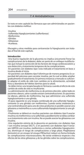 204
Se trata en este capitulo los fármacos que son administrados en pacien-
tes con diabetes mellitus:
-Insulina
-Sulfamidas hipoglucemiantes (sulfonilureas)
-Metformina
-Glinidas
-Glitazonas
-Acarbosa.
Glucagón y otras medidas para contrarrestar la hipoglucemia son trata-
das al final de este capítulo.
Introducción 	
-Una buena regulación de la glucemia no implica únicamente frenar las
complicaciones de la diabetes, debe ser parte de un enfoque multifacto-
rial, que incluye la corrección de los factores de riesgo cardiovasculares y
una detección y tratamiento temprano de las complicaciones.
-En pacientes con diabetes tipo I esta indicado el tratamiento en base a
insulina desde el inicio.
-En pacientes con diabetes tipo II disminuye de manera progresiva la ca-
pacidad del páncreas para secretar insulina, por lo cual se debe ampliar
gradualmente el tratamiento. En primera instancia a menudo es suficien-
te adaptar el estilo de vida (con cambios en la alimentación, actividad
física y abandono de hábitos daninos para la salud).
-Se debe iniciar una terapia basada en fármacos cuando el efecto de este
cambio de estilo de vida es insuficiente.
-La administración de metformina es de primera elección, sobre todo en
pacientes obesos, salvo cuando existan contraindicaciones. En pacientes
no obesos, además de metformina, hay que administrar una sulfamida
hipoglucemiante o una glinida.
-El paso siguiente es una terapia combinada de una sulfamida hipoglu-
cemiante (o una glinida) con metformina. Cuando existe intolerancia o
una contraindicación para uno de estos productos es posible asociar una
glitazona a metmorfina o a una sulfonamida hipoglucemiante (o una gli-
nida).
-Finalmente se deberá en muchos pacientes con diabetes tipo II asociar
insulina a la metformina o a la sulfamida y posiblemente se deba cambiar
a un tratamiento solo con insulina. No se puede asociar las glitazonas con
insulina.
-Una regulación estricta de la glucemia en pacientes con diabetes tipo
I con insulina (ensayo DCCT), o en pacientes con diabetes tipo II (ensa-
yos UKPDS) con insulina, metformina o ciertas sulfamidas hipoglucémi-
cas, disminuye el riesgo de complicaciones a largo plazo. Pioglitazona
demostró en un ensayo (el ensayo PROactive) reducir en forma limitada
las complicaciones macrovasculares. No existe evidencia respecto a los
efectos de las otras glitazonas y de las glinidas sobre las complicaciones.
7.4 Antidiabéticos
ANTIDIABÉTICOS
 
