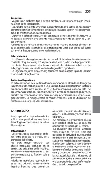 205ANTIDIABÉTICOS
7.4.1 INSULINA
Los preparados disponibles de in-
sulina son producidos mediante
tecnología recombinante (insulina
biosintética).
Introducción 	
-Los preparados disponibles difie-
ren entre ellos en su pureza, pH y
duración del efecto.
-Se logra mayor duración del
efecto mediante cambios en la
estructura cristalina de la insulina,
mediante la modificación de su ca-
dena o mediante su fijación sobre
protamina.
-Mediantetecnologíarecombinan-
te se ha producido variantes de la
insulina humana que presentan
absorción y acción rápida (lispro y
aspart), o absorción y acción lenta
(glargina).
-Se clasifica los preparados según
la velocidad con la cual se inicia su
acción y la duración de su efecto.
-La duración del efecto también
varía según la función renal del
paciente, la actividad muscular del
miembro en el cual se inyecta la in-
sulina y la modalidad de inyección.
-Laeleccióndelpreparado,ladosisy
la frecuencia de las inyecciones de-
ben ser definidos de manera indivi-
dual y dependen de factores como
las características de la diabetes, el
peso corporal, dieta, actividad física
y la existencia de otras enfermeda-
des o estado de gestación.
Embarazo 	
-Mujeres con diabetes tipo II deben cambiar a un tratamiento con insuli-
na antes de la concepción.
-Un cuadro de diabetes mellitus mal controlada antes de la concepción y
durante el primer trimestre del embarazo se asocia con un riesgo aumen-
tado de malformaciones congénitas.
-Durante el primer trimestre del embarazo generalmente disminuye la
necesidad de insulina y aumenta nuevamente durante el segundo y ter-
cer trimestre.
-Cuando se administra de manera continua insulina durante el embara-
zo es aconsejable interrumpir este tratamiento unos días antes del parto
para evitar hipoglucemia en el recién nacido.
Interacciones 	
-Los fármacos hipoglucemiantes al ser administrados simultáneamente
con beta bloqueadores y IECAs pueden inducen cuadros de hipoglucemia.
-Los beta bloqueadores disminuyen además los síntomas subjetivos de
la hipoglucemia, lo cual dificulta su diagnostico oportuno.
-La ingesta conjunta de alcohol y fármacos antidiabéticos puede inducir
cuadros de hipoglucemia.
Cuidados Especiales 	
La administración de este tipo de medicamentos en altas dosis, la ingesta
insuficiente de carbohidratos o un esfuerzo físico inhabitual son factores
predisponentes para presentar crisis hipoglucémicas; cuando estas se
presentan a repetición, especialmente en forma de coma hipoglucémico,
pueden ser responsables de complicaciones cardiovasculares y neuroló-
gicas severas. La hipoglucemia es menos frecuente con la utilización de
metformina, acarbosa y las glitazonas.
 
