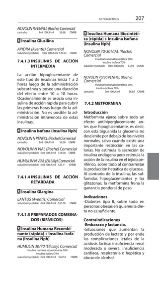 207ANTIDIABÉTICOS
NOVOLINRPENFILL(Roche)Comercial
cartucho 	 3ml 100UI/ml 	 $8.88	 CNMB
FF Insulina Glusilina 	
		
APIDRA (Aventis) Comercial 	
solución inyectable 	 10ml 100UI/ml 	$39.64 CNMB
7.4.1.3 	INSULINAS DE ACCIÓN
INTERMEDIA 	
La acción hipoglucemiante de
este tipo de insulinas inicia 1 a 2
horas luego de la administración
subcutánea y posee una duración
del efecto entre 10 a 18 horas.
Ocasionalmente se asocia una in-
sulina de acción rápida para cubrir
las primeras horas luego de la ad-
ministración. No es posible la ad-
ministración intravenosa de estas
insulinas.
	
FF Insulina Isofana (Insulina Nph)
NOVOLINNPENFILL(Roche)Comercial
cartucho 	 3ml 100UI/ml 	 $9.00 	 CNMB	
NOVOLIN N VIAL (Roche) Comercial
solución inyectable 	10ml 100UI/ml 	 $18.00 	 CNMB
HUMULINNVIAL(EliLilly)Comercial
solución inyectable 	10ml 100UI/ml 	 $23.11 	 CNMB
7.4.1.4 	INSULINAS DE ACCIÓN
RETARDADA 	
	
FF Insulina Glargina 	
LANTUS (Aventis) Comercial 	
solución inyectable 	10ml 100UI/ml 	 $55.38 	 CNMB	
7.4.1.5 	PREPARADOS COMBINA-
DOS (BIFÁSICOS) 	
		
FF Insulina Humana Recombi-
nante (rápida) + Insulina Isofa-
na (Insulina Nph)
HUMULIN 30/70 (Eli Lilly) Comercial
Insulina humana recombinante 30%
Insulina isofana 70%
solución inyectable 	10ml 100UI/ml 	$24.52 CNMB
	
FF Insulina Humana Biosintéti-
ca (rápida) + Insulina Isofana
(Insulina Nph)
NOVOLIN 70/30 VIAL (Roche)
Comercial
Insulina humana biosintética 30%
Insulina isofana 70%
solución inyectable 	 10ml 100UI/ml 	 $3.59 CNMB	
NOVOLIN 70/30 PENFILL (Roche)
Comercial 	
Insulina humana biosintética 30%
Insulina isofana 70%
cartucho 	 3ml 100UI/ml 	 $6.84 CNMB	
7.4.2 METFORMINA 	
Introducción 	
Metformina ejerce sobre todo un
efecto antihiperglucemiante an-
tes que hipoglucemiante, es decir,
con esta biguanida la glucemia no
desciende por debajo de los niveles
normales, salvo cuando existe una
importante restricción en las ca-
lorías. No estimula la secreción de
insulina endógena pero estimula la
acción de la insulina en el tejido pe-
riférico, sobre todo al contrarrestar
la producción hepática de glucosa.
Al contrario de la insulina, las sul-
famidas hipoglucemiantes y las
glitazonas, la metformina frena la
ganancia ponderal de peso.
Indicaciones 	
-Diabetes tipo II, sobre todo en
personas obesas en quienes la die-
ta no es suficiente.
Contraindicaciones 	
-Embarazo y lactancia.
-Situaciones que aumentan la
producción de lactato y por ende
las complicaciones letales de la
acidosis láctica: insuficiencia renal
moderada o severa, insuficiencia
cardiaca, respiratoria o hepática y
abuso de alcohol.
 