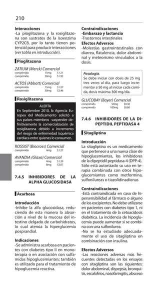 210
Interacciones 	
-La pioglitazona y la rosiglitazo-
na son sustratos de la isoenzima
CYP2C8, por lo tanto tienen po-
tencial para producir interacciones
(ver tabla en introducción).
	
█ Pioglitazona 	
	
ZATIUM (Merck) Comercial 	
comprimido 	 15mg 	 $1.21 	
comprimido 	 30mg 	 $1.95 	
ACTOS (Abbott) Comercial 	
comprimido 	 15mg 	 $1.57 	
comprimido 	 30mg 	 $2.46 	
█ Rosiglitazona 	
ALERTA
En Septiembre 2010, la Agencia Eu-
ropea del Medicamento solicitó a
sus países miembros suspender de-
finitivamente la comercialización de
rosiglitazona debido a incremento
del riesgo de enfermedad isquémica
cardíaca entre quienes lo consumen.
	
ROSSIST (Biocross) Comercial 	
comprimido 	 4mg 	 $1.27 	
AVANDIA (Glaxo) Comercial 	
comprimido 	 4mg 	 $1.39 	
comprimido 	 8mg 	 $2.07 	
7.4.5 	INHIBIDORES DE LA
ALPHA GLUCOSIDASA
█ Acarbosa 	
Introducción 	
-Inhibe la alfa glucosidasa, redu-
ciendo de esta manera la absor-
ción a nivel de la mucosa del in-
testino delgado de carbohidratos,
lo cual atenúa la hiperglucemia
posprandial.
Indicaciones 	
-Se administra acarbosa en pacien-
tes con diabetes tipo II en mono-
terapia o en asociación con sulfa-
midas hipoglucemiantes; también
es utilizado para el tratamiento de
hipoglucemia reactiva.
Contraindicaciones 	
-Embarazo y lactancia
-Trastornos intestinales
Efectos Adversos 	
-Molestias gastrointestinales con
diarrea, flatulencia, dolor abdomi-
nal y meteorismo vinculados a la
dosis.
	
Posología.
Se debe iniciar con dosis de 25 mg
tres veces al día, para luego incre-
mentar a 50 mg al iniciar cada comi-
da, dosis máxima 300 mg/día.
	
GLUCOBAY (Bayer) Comercial 	
comprimido 	 50mg 	 $0.36 	
comprimido 	 100mg 	 $0.60 	
7.4.6 	 INHIBIDORES DE LA DI-
PEPTIDIL PEPTIDASA 4
█ Sitagliptina 	
Introducción 	
La sitagliptina es un medicamento
que pertenece a una nueva clase de
hipoglucemiantes, los inhibidores
de la dipeptidil peptidasa-4 (DPP-4).
Sólo está autorizado su uso en te-
rapia combinada con otros hipo-
glucemiantes como metformina,
sulfonilureas o tiazolidinadionas
Contraindicaciones 	
-Está contraindicada en caso de hi-
persensibilidad al fármaco o alguno
de los excipientes. No debe utilizarse
en pacientes con diabetes tipo 1, ni
en el tratamiento de la cetoacidosis
diabética. La incidencia de hipoglu-
cemia puede aumentar si se combi-
na con una sulfonilurea.
-No se ha estudiado adecuada-
mente el uso de sitagliptina en
combinación con insulina.
Efectos Adversos 	
-Las reacciones adversas más fre-
cuentes detectadas en los ensayos
con sitagliptina son las siguientes:
dolorabdominal,dispepsia,bronqui-
tis,escalofríos,nasofaringitis,absceso
 