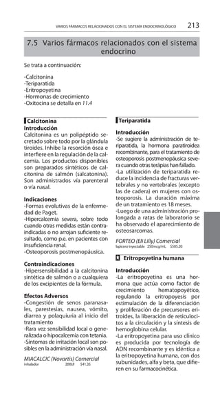 213
█ Calcitonina 	
Introducción 	
Calcitonina es un polipéptido se-
cretado sobre todo por la glándula
tiroides. Inhibe la resorción ósea e
interfiere en la regulación de la cal-
cemia. Los productos disponibles
son preparados sintéticos de cal-
citonina de salmón (salcatonina).
Son administrados vía parenteral
o vía nasal.
Indicaciones 	
-Formas evolutivas de la enferme-
dad de Paget.
-Hipercalcemia severa, sobre todo
cuando otras medidas están contra-
indicadas o no arrojan suficiente re-
sultado, como p.e. en pacientes con
insuficiencia renal.
-Osteoporosis postmenopáusica.
Contraindicaciones 	
-Hipersensibilidad a la calcitonina
sintética de salmón o a cualquiera
de los excipientes de la fórmula.
Efectos Adversos 	
-Congestión de senos paranasa-
les, parestesias, nausea, vómito,
diarrea y polaquiuria al inicio del
tratamiento
-Rara vez sensibilidad local o gene-
ralizada o hipocalcemia con tetania.
-Síntomas de irritación local son po-
sibles en la administración vía nasal.
MIACALCIC (Novartis) Comercial
inhalador 	 200UI 	 $41.35 	
█ Teriparatida 	
Introducción 	
-Se sugiere la administración de te-
riparatida, la hormona paratiroidea
recombinante, para el tratamiento de
osteoporosis postmenopáusica seve-
racuandootrasterápiashanfallado.
-La utilización de teriparatida re-
duce la incidencia de fracturas ver-
tebrales y no vertebrales (excepto
las de cadera) en mujeres con os-
teoporosis. La duración máxima
de un tratamiento es 18 meses.
-Luego de una administración pro-
longada a ratas de laboratorio se
ha observado el aparecimiento de
osteosarcomas.
FORTEO (Eli Lilly) Comercial 	
lapicero inyectable 	 250mcg/mL 	 $505.20 	
FF Eritropoyetina humana
	
Introducción 	
-La eritropoyetina es una hor-
mona que actúa como factor de
crecimiento hematopoyético,
regulando la eritropoyesis por
estimulación de la diferenciación
y proliferación de precursores eri-
troides, la liberación de reticuloci-
tos a la circulación y la síntesis de
hemoglobina celular.
-La eritropoyetina para uso clínico
es producida por tecnología de
ADN recombinante y es idéntica a
la eritropoyetina humana, con dos
subunidades, alfa y beta, que difie-
ren en su farmacocinética.
VARIOS FÁRMACOS RELACIONADOS CON EL SISTEMA ENDOCRINOLÓGICO
	
7.5 Varios fármacos relacionados con el sistema
endocrino
Se trata a continuación:
-Calcitonina
-Teriparatida
-Eritropoyetina
-Hormonas de crecimiento
-Oxitocina se detalla en 11.4
 