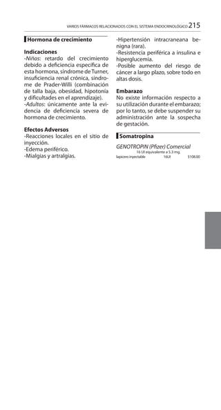 215
█ Hormona de crecimiento
Indicaciones 	
-Niños: retardo del crecimiento
debido a deficiencia específica de
esta hormona, síndrome deTurner,
insuficiencia renal crónica, síndro-
me de Prader-Willi (combinación
de talla baja, obesidad, hipotonía
y dificultades en el aprendizaje).
-Adultos: únicamente ante la evi-
dencia de deficiencia severa de
hormona de crecimiento.
Efectos Adversos 	
-Reacciones locales en el sitio de
inyección.
-Edema periférico.
-Mialgias y artralgias.
-Hipertensión intracraneana be-
nigna (rara).
-Resistencia periférica a insulina e
hiperglucemia.
-Posible aumento del riesgo de
cáncer a largo plazo, sobre todo en
altas dosis.
Embarazo 	
No existe información respecto a
su utilización durante el embarazo;
por lo tanto, se debe suspender su
administración ante la sospecha
de gestación.
█ Somatropina
GENOTROPIN (Pfizer) Comercial
16 UI equivalente a 5.3 mg.
lapicero inyectable 	 16UI 	 $108.00
VARIOS FÁRMACOS RELACIONADOS CON EL SISTEMA ENDOCRINOLÓGICO
 