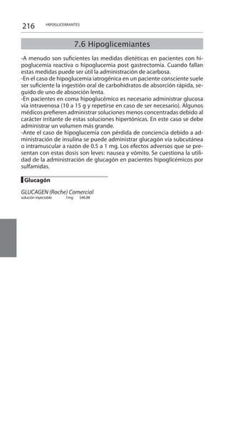 216
7.6 Hipoglicemiantes
-A menudo son suficientes las medidas dietéticas en pacientes con hi-
poglucemia reactiva o hipoglucemia post gastrectomía. Cuando fallan
estas medidas puede ser útil la administración de acarbosa.
-En el caso de hipoglucemia iatrogénica en un paciente consciente suele
ser suficiente la ingestión oral de carbohidratos de absorción rápida, se-
guido de uno de absorción lenta.
-En pacientes en coma hipoglucémico es necesario administrar glucosa
vía intravenosa (10 a 15 g y repetirse en caso de ser necesario). Algunos
médicos prefieren administrar soluciones menos concentradas debido al
carácter irritante de estas soluciones hipertónicas. En este caso se debe
administrar un volumen más grande.
-Ante el caso de hipoglucemia con pérdida de conciencia debido a ad-
ministración de insulina se puede administrar glucagón vía subcutánea
o intramuscular a razón de 0.5 a 1 mg. Los efectos adversos que se pre-
sentan con estas dosis son leves: nausea y vómito. Se cuestiona la utili-
dad de la administración de glucagón en pacientes hipoglicémicos por
sulfamidas.
█ Glucagón 	
GLUCAGEN (Roche) Comercial
solución inyectable 	 1mg 	 $46.88 	
HIPOGLICEMIANTES
 