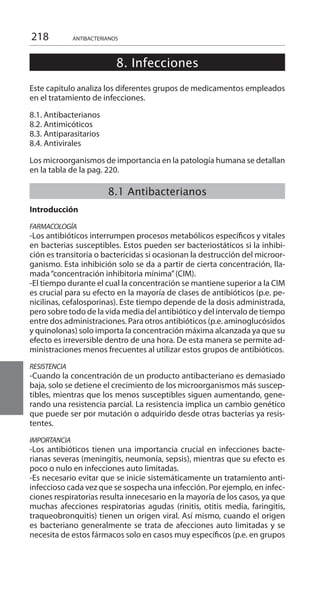 218 ANTIBACTERIANOS
8. Infecciones
	
	
Este capítulo analiza los diferentes grupos de medicamentos empleados
en el tratamiento de infecciones.
8.1. Antibacterianos
8.2. Antimicóticos
8.3. Antiparasitarios
8.4. Antivirales
Los microorganismos de importancia en la patología humana se detallan
en la tabla de la pag. 220.
	
8.1 Antibacterianos
	
Introducción
	
FARMACOLOGÍA
-Los antibióticos interrumpen procesos metabólicos específicos y vitales
en bacterias susceptibles. Estos pueden ser bacteriostáticos si la inhibi-
ción es transitoria o bactericidas si ocasionan la destrucción del microor-
ganismo. Esta inhibición solo se da a partir de cierta concentración, lla-
mada“concentración inhibitoria mínima”(CIM).
-El tiempo durante el cual la concentración se mantiene superior a la CIM
es crucial para su efecto en la mayoría de clases de antibióticos (p.e. pe-
nicilinas, cefalosporinas). Este tiempo depende de la dosis administrada,
pero sobre todo de la vida media del antibiótico y del intervalo de tiempo
entre dos administraciones. Para otros antibióticos (p.e. aminoglucósidos
y quinolonas) solo importa la concentración máxima alcanzada ya que su
efecto es irreversible dentro de una hora. De esta manera se permite ad-
ministraciones menos frecuentes al utilizar estos grupos de antibióticos.
RESISTENCIA
-Cuando la concentración de un producto antibacteriano es demasiado
baja, solo se detiene el crecimiento de los microorganismos más suscep-
tibles, mientras que los menos susceptibles siguen aumentando, gene-
rando una resistencia parcial. La resistencia implica un cambio genético
que puede ser por mutación o adquirido desde otras bacterias ya resis-
tentes.
IMPORTANCIA
-Los antibióticos tienen una importancia crucial en infecciones bacte-
rianas severas (meningitis, neumonía, sepsis), mientras que su efecto es
poco o nulo en infecciones auto limitadas.
-Es necesario evitar que se inicie sistemáticamente un tratamiento anti-
infeccioso cada vez que se sospecha una infección. Por ejemplo, en infec-
ciones respiratorias resulta innecesario en la mayoría de los casos, ya que
muchas afecciones respiratorias agudas (rinitis, otitis media, faringitis,
traqueobronquitis) tienen un origen viral. Así mismo, cuando el origen
es bacteriano generalmente se trata de afecciones auto limitadas y se
necesita de estos fármacos solo en casos muy específicos (p.e. en grupos
 