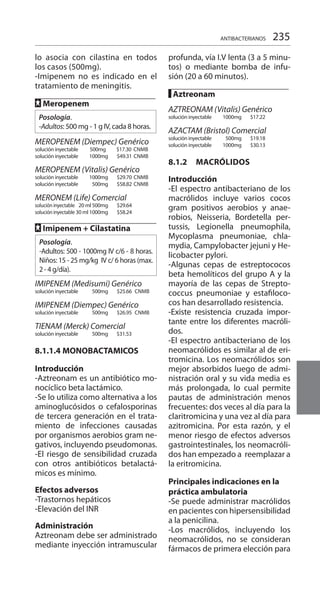 235
lo asocia con cilastina en todos
los casos (500mg).
-Imipenem no es indicado en el
tratamiento de meningitis.
FF Meropenem
Posología.
-Adultos: 500 mg - 1 g IV, cada 8 horas.
MEROPENEM (Diempec) Genérico
solución inyectable 500mg	 $17.30	 CNMB
solución inyectable	 1000mg 	 $49.31	CNMB 	
MEROPENEM (Vitalis) Genérico
solución inyectable 	 1000mg 	 $29.70	CNMB 	
solución inyectable	 500mg	 $58.82	CNMB 	
MERONEM (Life) Comercial 	
solucióninyectable	 20 ml 500mg 	 $29.64	
solucióninyectable	30 ml 1000mg	 $58.24	
	
FF Imipenem + Cilastatina	
Posología.
-Adultos: 500 - 1000mg IV c/6 - 8 horas.
Niños: 15 - 25 mg/kg IV c/ 6 horas (max.
2 - 4 g/día).
	
IMIPENEM (Medisumi) Genérico
solución inyectable	 500mg	 $25.66	 CNMB 	
IMIPENEM (Diempec) Genérico
solución inyectable	 500mg 	 $26.95	 CNMB 	
TIENAM (Merck) Comercial
solución inyectable 	 500mg 	 $31.53
8.1.1.4 	MONOBACTAMICOS
	
Introducción 	
-Aztreonam es un antibiótico mo-
nocíclico beta lactámico.
-Se lo utiliza como alternativa a los
aminoglucósidos o cefalosporinas
de tercera generación en el trata-
miento de infecciones causadas
por organismos aerobios gram ne-
gativos, incluyendo pseudomonas.
-El riesgo de sensibilidad cruzada
con otros antibióticos betalactá-
micos es mínimo.
Efectos adversos
-Trastornos hepáticos
-Elevación del INR
Administración 	
Aztreonam debe ser administrado
mediante inyección intramuscular
profunda, vía I.V lenta (3 a 5 minu-
tos) o mediante bomba de infu-
sión (20 a 60 minutos).
█ Aztreonam
AZTREONAM (Vitalis) Genérico
solución inyectable 	 1000mg 	 $17.22 	
	
AZACTAM (Bristol) Comercial 	
solución inyectable 	 500mg 	 $19.18 	
solución inyectable	 1000mg 	 $30.13 	
8.1.2	MACRÓLIDOS
Introducción 	
-El espectro antibacteriano de los
macrólidos incluye varios cocos
gram positivos aerobios y anae-
robios, Neisseria, Bordetella per-
tussis, Legionella pneumophila,
Mycoplasma pneumoniae, chla-
mydia, Campylobacter jejuni y He-
licobacter pylori.
-Algunas cepas de estreptococos
beta hemolíticos del grupo A y la
mayoría de las cepas de Strepto-
coccus pneumoniae y estafiloco-
cos han desarrollado resistencia.
-Existe resistencia cruzada impor-
tante entre los diferentes macróli-
dos.
-El espectro antibacteriano de los
neomacrólidos es similar al de eri-
tromicina. Los neomacrólidos son
mejor absorbidos luego de admi-
nistración oral y su vida media es
más prolongada, lo cual permite
pautas de administración menos
frecuentes: dos veces al día para la
claritromicina y una vez al día para
azitromicina. Por esta razón, y el
menor riesgo de efectos adversos
gastrointestinales, los neomacróli-
dos han empezado a reemplazar a
la eritromicina.
Principales indicaciones en la
práctica ambulatoria	
-Se puede administrar macrólidos
en pacientes con hipersensibilidad
a la penicilina.
-Los macrólidos, incluyendo los
neomacrólidos, no se consideran
fármacos de primera elección para
ANTIBACTERIANOS
 